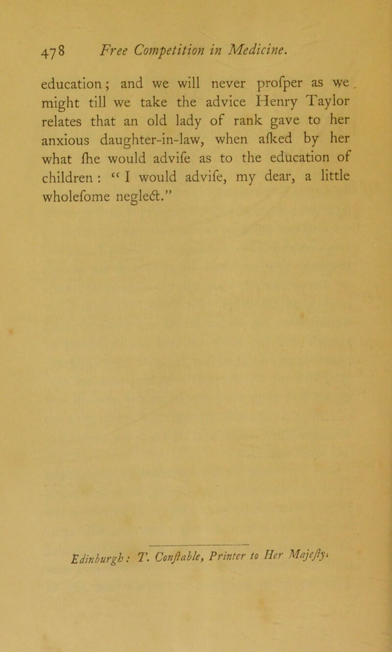 education; and we will never profper as we. might till we take the advice Henry Taylor relates that an old lady of rank gave to her anxious daughter-in-law, when alked by her what Ihe would advife as to the education of children ; “ I would advife, my dear, a little wholefome neglect.” Edinburgh; T. Conjlabk, Printer to Her Majejiy.