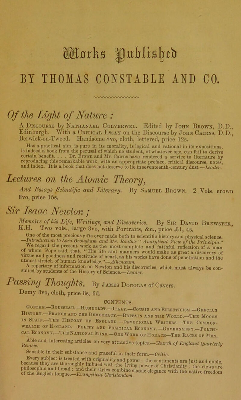 BY THOMAS CONSTABLE AND CO. Of the Light of Nature : A Discourse b^' Nathanael Culverwel. Eilitecl by John Brown, D.D., Ediiiburgli. ith a Critical Essay on the Discourse by John Cairns, D.D., Berwdck-on-Tweed. Handsome 8vo, cloth, lettered, price 12s. Has apracticAl aim, is )>uro in its morality, is logical and rational in its expoMtions, is indeed a book from the perusal of which no student, of whatever age, can foil to derive certain benefit. . . . Dr. Brown and Mr. Cairns have rendered a service to literature by reproducing this remarkable work, with an appropriate preface, critical discourse, notes, and index. It is a book that does not deserve to lie insoventeenih'century dust.—/.cacitT. Lectures on the Atomic Theory, And Essays Scientific and Literary. By Samuel Brown. 2 Vols. crown 8VO, price 16s. Sir Isaac Ncidon ; Memoirs of his Life, Writings, and EUcoveries. By Sir David Brewster, K.H. Two vols., large 8vo, with Portraits, &c., price £1, 4s. One of the most precious gifts ever made both to scientific history and physical science. —Introduction to Lord Broiu/hani and Mr. Routh's “Analytical View o/t/ie Principia  We regari the present work as the most complete and faithful reflection of a man of whom Pope said, that,  Ills life and manners would make as great a discovery of virtue and goodness and rectitude of heart, as his works liave done of penetration and the utmost stretch of human knowledge.—Athcnceum. A repertory of information on Newton and his discoveries, which must always be con- sulted by students of the History of Science.—leader. I assilig Thoughts. By James Douglas of Cavers. Demy 8vo, cloth, price 8s. 6d. CONTENTS. QOBTHB.—RoUSSRAO.—HDMBOtDT.—ItALT.—Coosis AND ECLECTICISM —GrBCIAN Histoey.—France and the Democracy.—Britain and the World.-The Moors IN Spain. The History op England.—Devotional Writers.—The Com-mon- WEALTH OP England.—Polity and Political Economy.—Government.—Politi- cal Economy.—The National Mind.—O.ne Word op Horace-The Races op Men. Renieia”’'''* interesting articles on very attractive topics.—CT»i<re/i of England Quarterly Sensible in their substance and graceful in their form —Critic