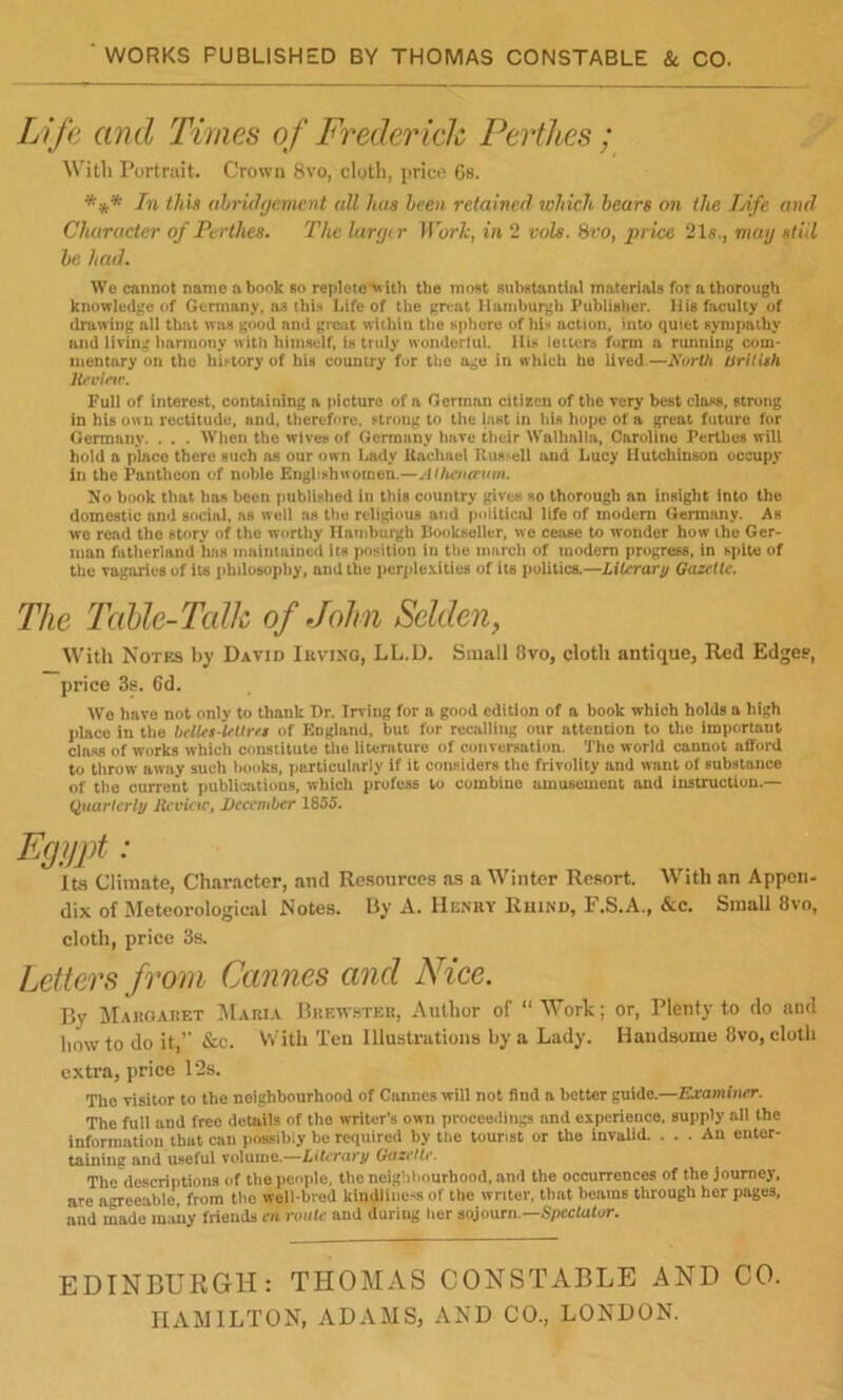 WORKS PUBLISHED BY THOMAS CONSTABLE 8t CO. Life and Times of Frederick Perthes ; With Portrait. Crown 8vo, cloth, price Gs. In thin ahrUhjement all been retained wMcli hears on the TAfe and Character of Perthes, The larejtr Worh^ in 2 vols. SrOf jyrice 21s., may still he had. Via cannot name a book so repleto^^ ith the mont Bubistantiul materials for a thorough knowledge of Germany, as this Life of the great Hamburgh Publisher. His faculty of drawing all that was good and great within the sphere of his action, into quiet sympathy and living harmony with hiinself, is truly wondertul. His letters form n running com- mentary on the history of his country fur the age in which he lived.—North tSritUh Hevietr. Full of interest, containing a picture of a German citizen of the very best class, strong in bis own rectitude, and, therefore, strong to the last in Ids hope of a great future for Germany. . . . Wlien the wives of Germany have their Walhalla, Caroline Perthes will hold a place there such as our own Lady Kachael Rus>ell and Lucy Hutchinson occupy in the Pantheon of noble Englishwomen.—Atfu'narum. No book that has been published in this country gives so thorough an insight into the domestic and social, as well as the religious and political life of modem Germany. As wo read the story of the worthy Hatnburgh Bookseller, we ceiise to wonder how ihe Ger- man fatherland has maintained its position in the march of modem progress, in spite of the vagaries of its philosophy, and the perplexities of its politics.—Literary Gazette. The Table-Tcdk of John Selden, With Notes by David Iuving, LL.D. Small 8vo, cloth antique, Red Edge?, price 3s. 6d. Wo hove not only to thank Dr. Irving for a good edition of a book which holds a high place in the bellti-ltUrrt of England, but for recalling our attention to tho important class of works which constitute the literature of conversation. Tho world cannot afford to throw away such books, ijarticularly if it considers the frivolity and want of substance of the current publications, which profess to combine amusement and Instruction.— (Quarterly Hcvicic^ December 1855. Egypt : Its Climate, Character, and Resources as a Winter Resort. With an Appen- dix of Meteorological Notes. By A. Henry Ruind, F.S.A., &c. Small 8vo, cloth, price 3s. Letters from Cannes and Nice. By JIaroaret Maria Brewster, Author of “Work; or. Plenty to do and how to do it,’’ &c. With Ten Illustrations by a Lady. Handsome 8vo, cloth extra, price 12s. The visilor to tho neighbourhood of Cannes will not find a better guide.—Examiner. The full and free details of the writcr’.s own proceeiiings and experience, supply all the information that can poasibiy be required by the tourist or tho invalid. ... An enter- taining and useful volume.—Literary Gazette. Tho descriptions of the people, theneigiiliourhood.and the occurrences of the journey, are agreeable, from tho well-bred kindliness of the writer, that beams through her pages, and made many friends c» route and during tier sojourn.—Speclufur. EDINBURGH: THOMAS CONSTABLE AND CO. HAMILTON, ADAMS, AND CO., LONDON.