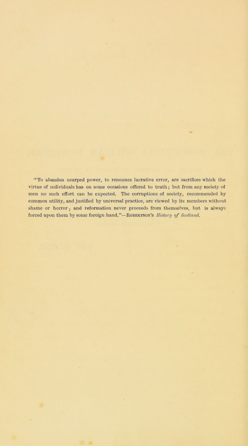 “To abandon usurped power, to renounce lucrative error, are sacrifices which the virtue of individuals has on some occasions offered to truth; but from any society of men no such effort can be expected. The corruptions of society, recommended by common utility, and justified by universal practice, are viewed by its members without shame or horror; and reformation never proceeds from themselves, but is always forced upon them by some foreign hand.”—Kobertson’s History qf Scotland.