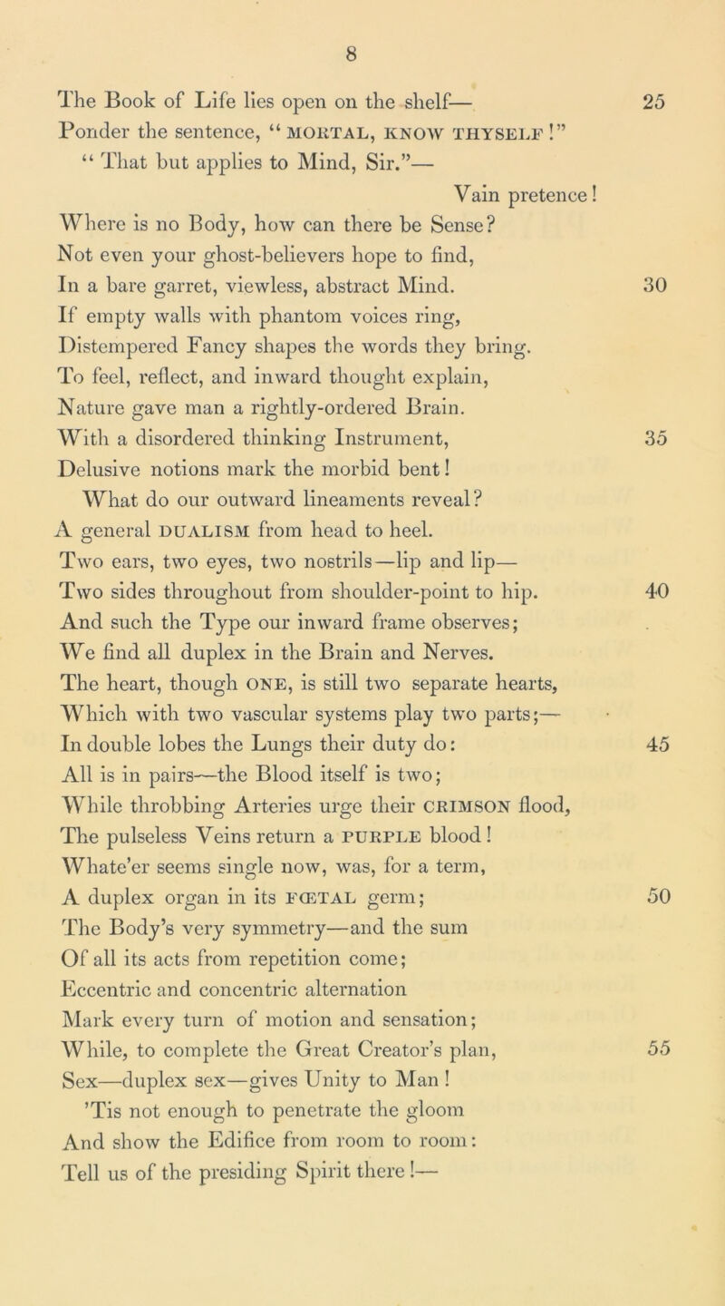 The Book of Life lies open on the shelf— 25 Ponder the sentence, “ MOKTAL, know thysei.f !” “ That hut applies to Mind, Sir.”— Vain pretence! Where is no Body, how can there be Sense? Not even your ghost-believers hope to find. In a bare garret, viewless, abstract Mind. 30 If empty walls with phantom voices ring. Distempered Fancy shapes the words they bring. To feel, reflect, and inward thought explain. Nature gave man a rightly-ordered Brain. With a disordered thinking Instrument, 35 Delusive notions mark the morbid bent! What do our outward lineaments reveal? A general dualism from head to heel. Two ears, two eyes, two nostrils—lip and lip— Two sides throughout from shoulder-point to hip. 40 And such the Type our inward frame observes; We find all duplex in the Brain and Nerves. The heart, though ONE, is still two separate hearts, Which with two vascular systems play two parts;— In double lobes the Lungs their duty do: 45 All is in pairs—the Blood itself is two; While throbbing Arteries urge their CRIMSON flood, The pulseless Veins return a purple blood! Whate’er seems single now, was, for a term, A duplex organ in its fcetal germ; 50 The Body’s very symmetry—and the sum Of all its acts from repetition come; Eccentric and concentric alternation Mark every turn of motion and sensation; While, to complete the Great Creator’s plan, 55 Sex—duplex sex—gives Unity to Man ! ’Tis not enough to penetrate the gloom And show the Edifice from room to room: Tell us of the presiding Spirit there I—