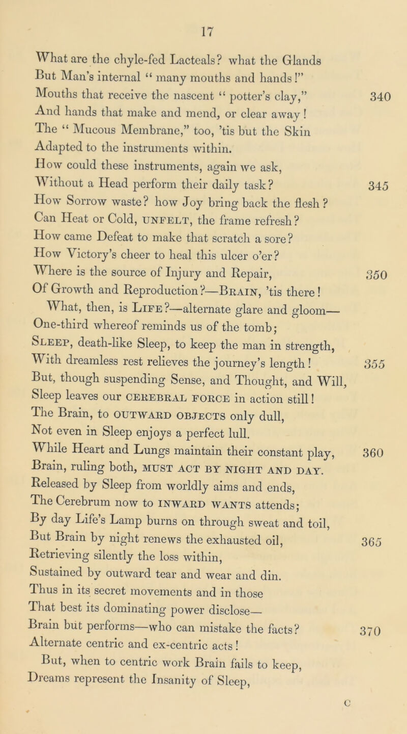 What are the chyle-fed Lacteals? what the Glands But Man’s internal “ many mouths and hands!” Mouths that receive the nascent “ potter’s clay,” 340 And hands that make and mend, or clear away! The “ INIucous Membrane,” too, ’tis but the Skin Adapted to the instruments within. How could these instruments, again we ask. Without a Head perform their daily task? 345 How Sorrow waste? how Joy bring back the flesh ? Can Heat or Cold, unfelt, the frame refresh? How came Defeat to make that scratch a sore ? How Victory’s cheer to heal this ulcer o’er? Where is the source of Injury and Repair, 350 Of Growth and Reproduction ?—Brain, ’tis there I What, then, is Life?—alternate glare and gloom— One-third whereof reminds us of the tomb; Sleep, death-like Sleep, to keep the man in strength, With dreamless rest relieves the journey’s length! ,355 But, though suspending Sense, and Thought, and W^ill, Sleep leaves our cerebral force in action still! The Brain, to outward objects only dull. Not even in Sleep enjoys a perfect lull. While Heart and Lungs maintain their constant play, 360 Brain, ruling both, MUST act by night and day. Released by Sleep from worldly aims and ends. The Cerebrum now to inward wants attends; By day Life’s Lamp burns on through sweat and toil. But Brain by night renews the exhausted oil, 365 Retrieving silently the loss within. Sustained by outward tear and wear and din. Thus In its secret movements and in those That best its dominating power disclose Brain but performs—who can mistake the facts? 370 Alternate centric and ex-centric acts! But, when to centric work Brain fails to keep. Dreams represent the Insanity of Sleep, c