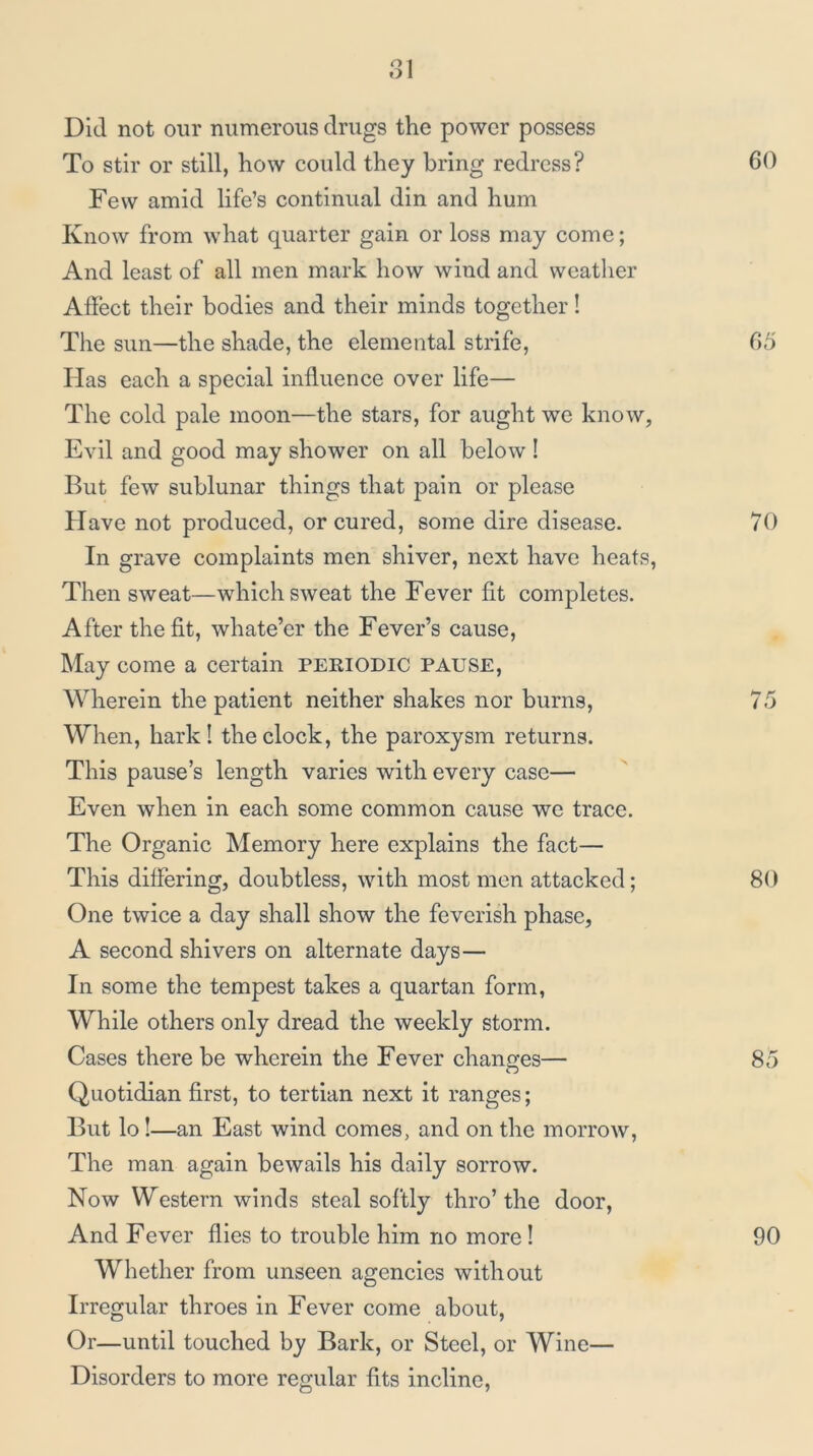 Did not our numerous drugs the power possess To stir or still, how could they bring redress? Few amid life’s continual din and hum Know from what quarter gain or loss may come; And least of all men mark how wind and weather Aliect their bodies and their minds together! The sun—the shade, the elemental strife. Has each a special influence over life— The cold pale moon—the stars, for aught we know, Evil and good may shower on all below ! But few sublunar things that pain or please Have not produced, or cured, some dire disease. In grave complaints men shiver, next have heats, Then sweat—which sweat the Fever fit completes. After the fit, whate’er the Fever’s cause. May come a certain periodic pause. Wherein the patient neither shakes nor burns, When, hark! the clock, the paroxysm returns. This pause’s length varies with every case— Even when in each some common cause we trace. The Organic Memory here explains the fact— This differing, doubtless, with most men attacked; One twice a day shall show the feverish phase, A second shivers on alternate days— In some the tempest takes a quartan form, While others only dread the weekly storm. Cases there be wherein the Fever changes— Quotidian first, to tertian next it ranges; But lo I—an East wind comes, and on the morrow. The man again bewails his daily sorrow. Now Western winds steal softly thro’the door, And Fever flies to trouble him no more I Whether from unseen agencies without Irregular throes in Fever come about. Or—until touched by Bark, or Steel, or Wine— Disorders to more regular fits incline.