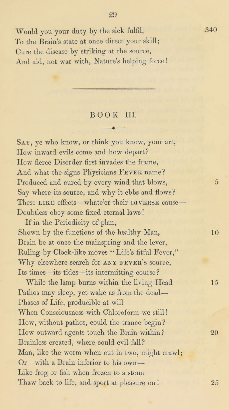 Would you your duty by the sick fulfd, To the Brain’s state at once direct your skill; Cure the disease by striking at the source, And aid, not war with. Nature’s helping force! BOOK III. Say, ye who know, or think you know, your art. How inward evils come and how depart? How fierce Disorder first invades the frame, And what the signs Physicians Fever name? Produced and cured by every wind that blows, 5 Say where its source, and why it ebbs and flows? These like effects—whate’er their diverse cause— Doubtless obey some fixed eternal laws! If in the Periodicity of plan, Shown by the functions of the healthy Man, 10 Brain be at once the mainspring and the lever, Ruling by Clock-like moves “ Life’s fitful Fever,” Why elsewhere search for ANY fever’s source, Its times—its tides—its intermitting: course? While the lamp burns within the living Head 15 Pathos may sleep, yet wake as from the dead— Phases of Life, producible at will When Consciousness with Chloroform we still! How, without pathos, could the trance begin ? How outward agents touch the Brain within? 20 Brainless created, where could evil fall? Man, like the worm when cut in two, might crawl; Or—with a Brain inferior to his own—■ Like frog or fish when frozen to a stone Thaw back to life, and s[)ort at pleasure on! 25