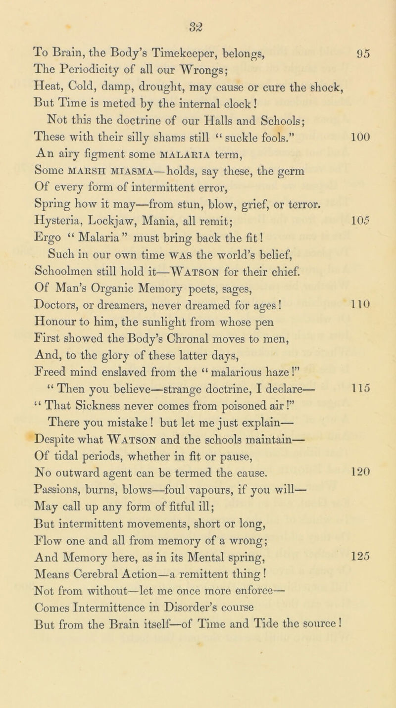 To Brain, tlie Body’s Timekeeper, belongs, 95 The Periodicity of all our Wrongs; Pleat, Cold, damp, drought, may cause or cure the shock, But Time is meted by the internal clock! Not this the doctrine of our Halls and Schools; These with their silly shams still “ suckle fools.” 100 An airy figment some malaeia term. Some MAESn miasma—holds, say these, the germ Of every form of intermittent error, Spring how it may—from stun, blow, grief, or terror. Hysteria, Lockjaw, Mania, all remit; 105 Ergo “ Malaria” must bring back the fit! Such in our own time WAS the world’s belief. Schoolmen still hold it—Watson for their chief. Of Man’s Organic Memory poets, sages. Doctors, or dreamers, never dreamed for ages I 110 Honour to him, the sunlight from whose pen First showed the Body’s Chronal moves to men. And, to the glory of these latter days. Freed mind enslaved from the “malarious hazel” “ Then you believe—strange doctrine, I declare— 115 ‘ ‘ That Sickness never comes from poisoned air!” There you mistake I but let me just explain— Despite what Watson and the schools maintain— Of tidal periods, whether in fit or pause. No outward agent can be termed the cause. 120 Passions, burns, blows—foul vapours, if you will— May cal] up any form of fitful ill; But intermittent movements, short or long. Flow one and all from memory of a wrong; And Memory here, as in its Mental spring, 125 Means Cerebral Action—a remittent thing 1 Not from without—let me once more enforce— Comes Intermittence in Disorder’s course But from the Brain itself—of Time and Tide the source!