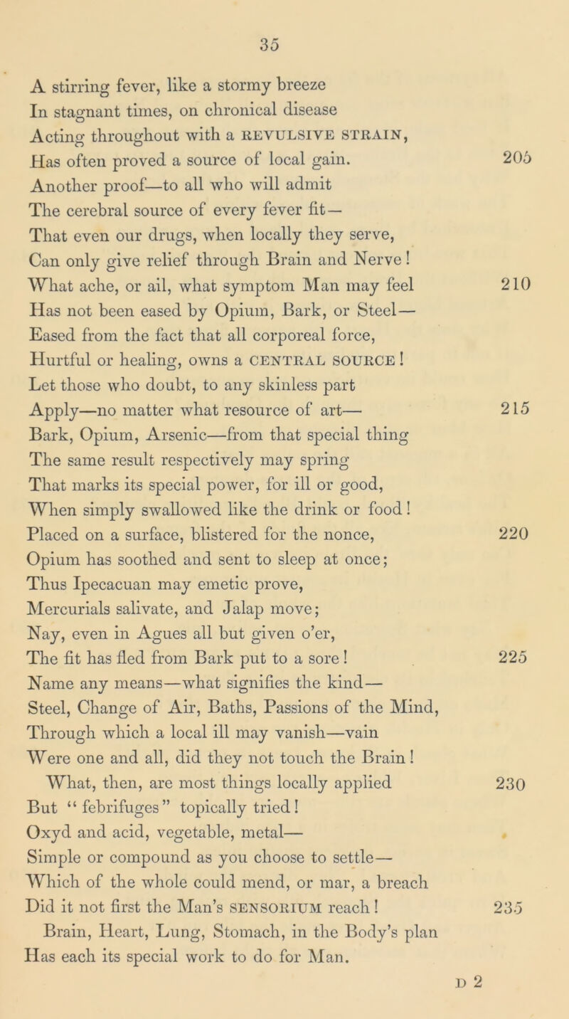 A stirring fever, like a stormy breeze In stagnant times, on chronical disease Acting throughout with a revulsive strain, Has often proved a source of local gain. 206 Another proof—to all who will admit The cerebral source of every fever fit— That even our drugs, when locally they serve, Can only give relief through Brain and Nerve! What ache, or ail, what symptom Man may feel 210 Has not been eased by Opium, Bark, or Steel— Eased from the fact that all corporeal force. Hurtful or healing, owns a central SOURCE! Let those who doubt, to any skinless part Apply—no matter what resource of art— 215 Bark, Opium, Arsenic—from that special thing The same result respectively may spring That marks its special power, for ill or good. When simply swallowed like the drink or food! Placed on a surface, blistered for the nonce, 220 Opium has soothed and sent to sleep at once; Thus Ipecacuan may emetic prove. Mercurials salivate, and Jalap move; Nay, even in Agues all but given o’er. The fit has fled from Bark put to a sore ! 225 Name any means—what signifies the kind— Steel, Change of Air, Baths, Passions of the Mind, Through which a local ill may vanish—vain Were one and all, did they not touch the Brain! What, then, are most things locally applied 230 But ‘ ‘ febrifuges ” topically tried! Oxyd and acid, vegetable, metal— Simple or compound as you choose to settle— Which of the whole could mend, or mar, a breach Did it not first the Man’s SENSORIUM reach! 235 Brain, Heart, Lung, Stomach, in the Body’s plan Has each its special work to do for IMan. D 2