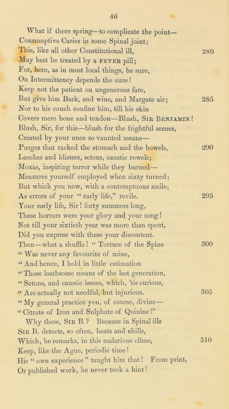 What if there spring—to complicate the point— Consumptive Caries in some Spinal joint; This, like all other Constitutional ill, May best be treated by a fever pill; Tor, here, as in most local things, be sure. On Intermittency depends the cure! Keep not the patient on ungenerous fare. But give him Bark, and wine, and Margate air; Nor to his couch confine him, till his skin Covers mere bone and tendon—Blush, Sir Benjamin ! Blush, Sir, for this—blush for the frightful scenes. Created by your once so vaunted means— Purges that racked the stomach and the bowels. Leeches and blisters, setons, caustic rowels; Moxas, inspiring terror while they burned— Measures yourself employed when sixty turned; But which you now, with a contemptuous smile. As errors of your “ early life,” revile. Your early life. Sir! forty summers long. These horrors were your glory and your song! Not till your sixtieth year was more than spent, Did you express with these your discontent. Then—what a shuffle! “ Torture of the Spine “ Was never any favourite of mine. And hence, I hold in little estimation “ Those loathsome means of the last generation, “ Setons, and caustic issues, which, ’tis curious. Are actually not needful, but injurious. ‘‘ My general practice you, of course, divine— “ Citrate of Iron and Sulphate of Quinine 1” Why these. Sir B. ? Because in Spinal ills Sir B. detects, so often, heats and chills. Which, he remarks, in this malarious clime, Keep, like the Ague, periodic time I His “ own experience ” taught him tliat! From print. Or published work, he never took a hint! 280 285 290 295 300 305 310