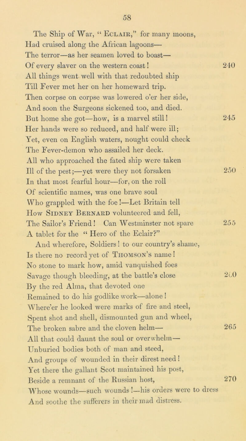 The Ship of War, “ Eclair,” for many moons. Had cruised along the African lagoons— The terror—as her seamen loved to boast— Of every slaver on the western coast! 210 All things went well with that redoubted ship Till Fever met her on her homeward trip. Then corpse on corpse was lowered o’er her side. And soon the Surgeons sickened too, and died. But home she got—how, is a marvel still! 245 Her hands were so reduced, and half were ill; Yet, even on Englisli waters, nought could check The Fever-demon who assailed her deck. All who approached the fated ship were taken 111 of the pest;—yet were they not forsaken 250 In that most fearful hour—for, on the roll Of scientific names, was one brave soul Who grappled with the foe!—Let Britain tell How Sidney Bernard volunteered and fell. The Sailor’s Friend ! Can Westminster not spare 255 A tablet for the “ Hero of the Eclair?” And wherefore, Soldiers ! to our country’s shame. Is there no record yet of Thomson’s name! No stone to mark how, amid vanquished foes Savage though bleeding, at the battle’s close 2CO By the red Alma, that devoted one Remained to do his godlike work—alone I Where’er he looked were marks of fire and steel. Spent shot and shell, dismounted gun and wheel. The broken sabre and the cloven helm— 265 All that could daunt the soul or overwhelm— Unburied bodies both of man and steed. And groups of wounded in their direst need 1 Yet there the gallant Scot maintained his post. Beside a remnant of the Russian host, 270 Whoso wounds—such wounds !—his orders were to dress And soothe the suficrers in their mad distress.