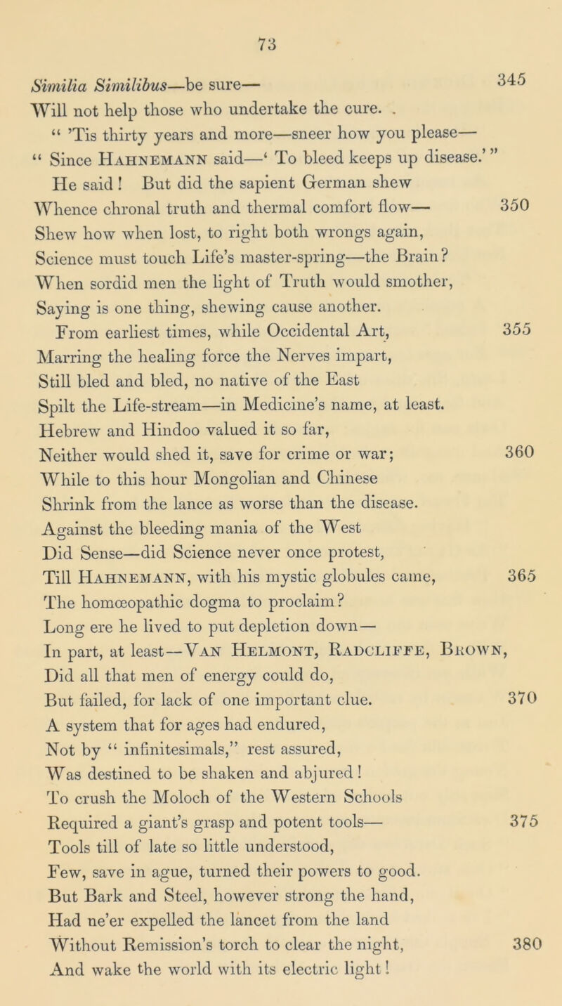 Swiilia Similibus—be sure— Will not help those who undertake the cure. . “ ’Tis thirty years and more—sneer how you please— “ Since Hahnemann said—‘ To bleed keeps up disease.’ ” He said! But did the sapient German shew Whence chronal truth and thermal comfort how— 350 Shew how when lost, to right both wrongs again, Science must touch Life’s master-spring—the Brain? When sordid men the light of Truth would smother. Saying is one thing, shewing cause another. From earliest times, while Occidental Art, 355 Marring the healing force the Nerves impart, Still bled and bled, no native of the East Spilt the Life-stream—in Medicine’s name, at least. Hebrew and Hindoo valued it so far. Neither would shed it, save for crime or war; 360 While to this hour Mongolian and Chinese Shrink from the lance as worse than the disease. Against the bleeding mania of the West Did Sense—did Science never once protest, Till Hahnemann, with his mystic globules came, 365 The homoeopathic dogma to proclaim? Long ere he lived to put depletion down — In part, at least—Van Helmont, Radcliefe, Bkown, Did all that men of energy could do. But failed, for lack of one important clue. 370 A system that for ages had endured. Not by “ infinitesimals,” rest assured, AVas destined to be shaken and abjured! To crush the Moloch of the Western Schools Required a giant’s grasp and potent tools— 375 Tools till of late so little understood. Few, save in ague, turned their powers to good. But Bark and Steel, however strong the hand. Had ne’er expelled the lancet from the land AVithout Remission’s torch to clear the night, 380 And wake the world with its electric light!