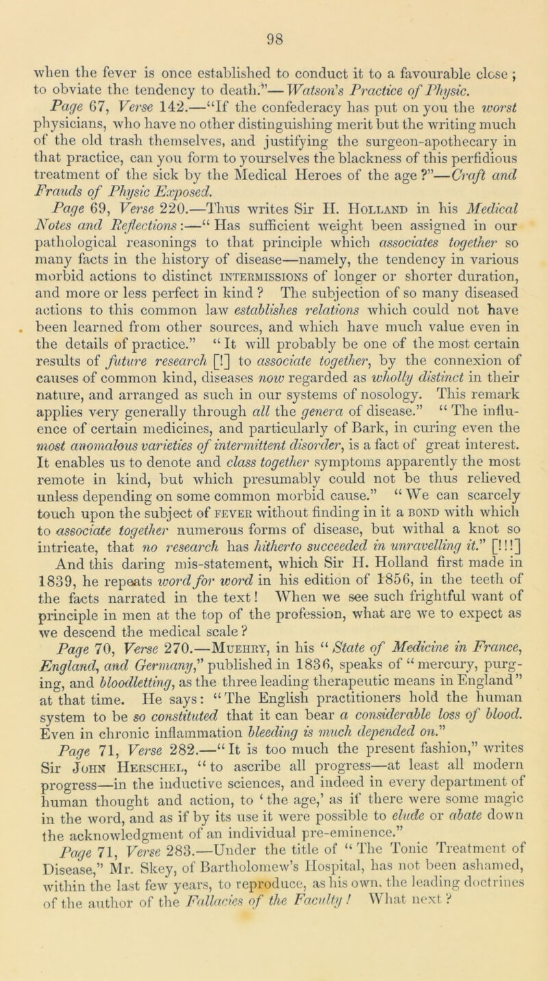 when the fever is once established to conduct it to a favourable close ; to obviate the tendency to death.^’— Watson's Practice of Physic. Page 67, Verse 142.—“If the confederacy has put on you the icorst physicians, who have no other distinguishing merit but the writing much of the old trash themselves, and justifying the surgeon-apothecary in that practice, can you form to yourselves the blackness of this perfidious treatment of the sick by the Medical Heroes of the age ?”—Craft and Frauds of Physic Exposed. Page 69, Verse 220.—Thus writes Sir H. Holland in his Medical Notes and Beflections:—“ Has sufficient weight been assigned in our pathological reasonings to that principle which associates together so many facts in the history of disease—namely, the tendency in various morbid actions to distinct intermissions of longer or shorter duration, and more or less perfect in kind ? The subjection of so many diseased actions to this common law establishes relations which could not have been learned from other sources, and which have much value even in the details of practice.” “ It will probably be one of the most certain results of future research [!] to associate together^ by the connexion of causes of common kind, diseases now regarded as wholly distinct in their nature, and arranged as such in our systems of nosology. This remark applies very generally through cdl the genera of disease.” “ The influ- ence of certain medicines, and particularly of Bark, in curing even the most anomcdous varieties of intermittent disorder, is a fact of great interest. It enables us to denote and class together symptoms apparently the most remote in kind, but which presumably could not be thus relieved unless depending on some common morbid cause.” “ We can scarcely touch upon the subject of fever without finding in it a bond with which to associate together numerous forms of disease, but withal a knot so intricate, that no research has hitherto succeeded in unravelling it. [!!!] And this daring mis-statement, which Sir H. Holland first made in 1839, he I’epeats word for word in his edition of 1856, in the teeth of the facts narrated in the text! When we see such frightful want of principle in men at the top of the profession, what are Ave to expect as we descend the medical scale? Page 70, Verse 270.—Muehry, in his State of Medicine in France, England, and published in 1836, speaks of “mercury, purg- ing, and bloodletting, as the three leading therapeutic means in England” at that time. He says; “ The English practitioners hold the human system to be so constituted that it can bear a considerable loss of blood. Even in chronic inflammation bleeding is much depended on. Page 71, Verse 282.—“It is too much the present fashion,” writes Sir John Herschel, “ to ascribe all progress—at least all modern progress—in the inductive sciences, and indeed in every department of human thought and action, to ‘ the age,’ as if there Avere some magic in the Avord, and as if by its use it Avere possible to elude or abate down the acknoAvledgment of an individual pre-eminence.” Page 71, Verse 283.—Under the title of “The Tonic Treatment of Disease,” Mr. Skey, of Bartholomew’s Hospital, has not been ashamed, Avithin the last fcAv years, to reproduce, as his own. the leading doctrines of the author of the Fallacies of the Faculty! What next ?