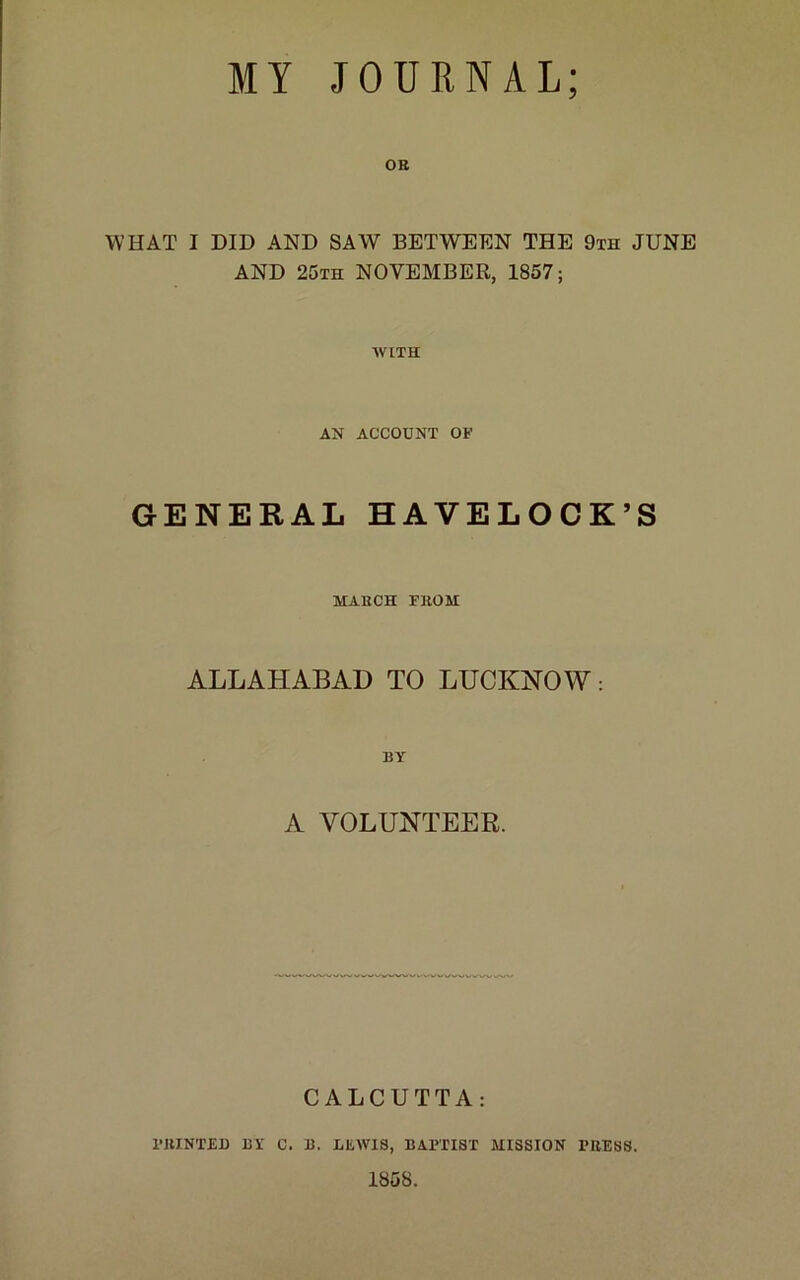 OR WHAT I DID AND SAW BETWEEN THE 9th JUNE AND 25th NOVEMBER, 1857; WITH AN ACCOUNT OF GENERAL HAVELOCK’S MARCH FROM ALLAHABAD TO LUCKNOW: A VOLUNTEER. CALCUTTA: PRINTED BF C. B. LEAV1S, BAPTIST MISSION PRESS. 1858.