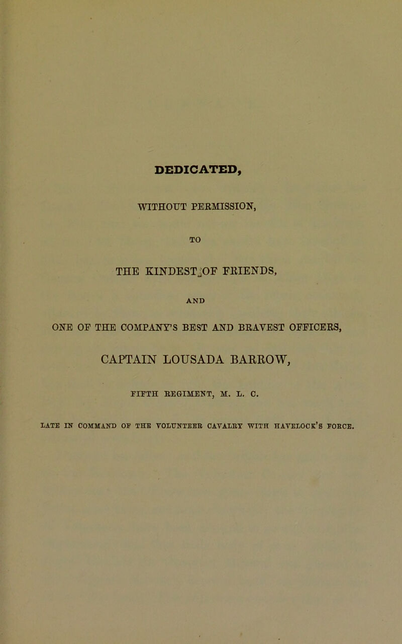 DEDICATED, WITHOUT PERMISSION, TO THE KINDEST^OF FRIENDS, AND ONE OF THE COMPANY’S BEST AND BRAVEST OFFICERS, CAPTAIN LOUSADA BARROW, FIFTH REGIMENT, M. Ii. C. LATE IN COMMAND OF THE VOLUNTEER CAVALRY WITH HAVELOCK’S FORCE.