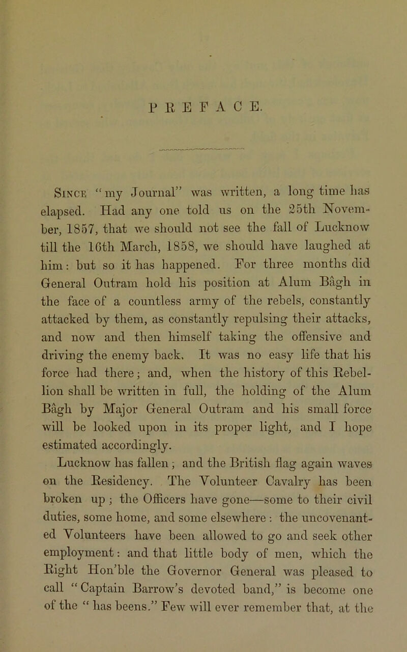 P R E F A C E. Since “my Journal” was written, a long time lias elapsed. Had any one told us on tlie 25th Novem- ber, 1857, that we should not see the fall of Lucknow till the lGtli March, 1858, we should have laughed at him: but so it has happened. For three months did General Outram hold his position at Alum Bagh in the face of a countless army of the rebels, constantly attacked by them, as constantly repulsing their attacks, and now and then himself taking the offensive and driving the enemy back. It was no easy life that his force had there; and, when the history of this Rebel- lion shall be written in full, the holding of the Alum Bagh by Major General Outram and his small force will be looked upon in its proper light, and I hope estimated accordingly. Lucknow has fallen; and the British flag again waves on the Residency. The Volunteer Cavalry has been broken up ; the Oflicers have gone—some to their civil duties, some home, and some elsewhere : the uncovenant- ed Volunteers have been allowed to go and seek other employment: and that little body of men, which the Right Hon’ble the Governor General was pleased to call “ Captain Barrow’s devoted band,” is become one of the “ has beens.” Few will ever remember that, at the