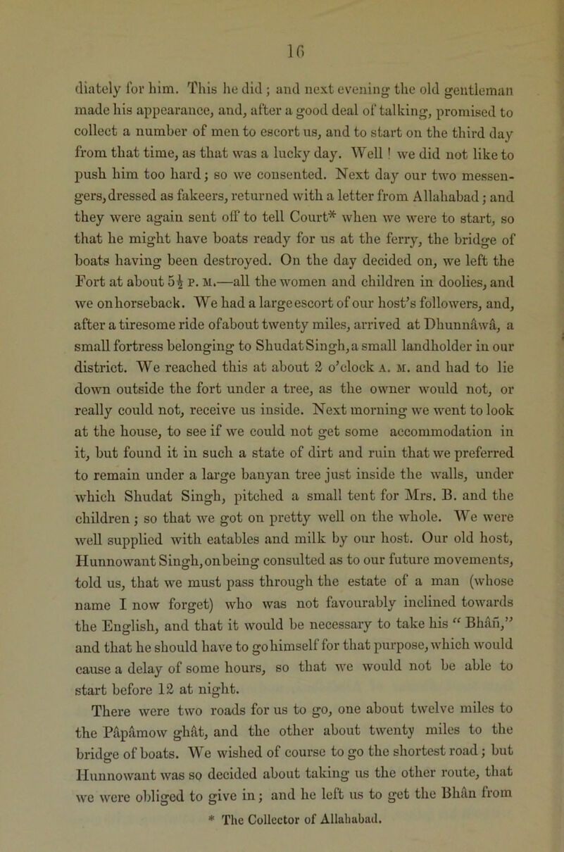 10 diately for him. This he did; and next evening the old gentleman made his appearance, and, after a good deal of talking, promised to collect a number of men to escort us, and to start on the third day from that time, as that was a lucky day. Well ! we did not like to push him too hard; so we consented. Next day our two messen- gers, dressed as fakeers, returned with a letter from Allahabad; and they were again sent off to tell Court* when we were to start, so that he might have boats ready for us at the ferry, the bridge of boats having been destroyed. On the day decided on, we left the Fort at about p. m.—all the women and children in doolies, and we on horseback. We had a large escort of our host’s followers, and, after a tiresome ride ofabout twenty miles, arrived at Dhunnfuvfi, a small fortress belonging to Shudat Singh, a small landholder in our district. We reached this at about 2 o’clock a. m. and had to lie down outside the fort under a tree, as the owner would not, or really could not, receive us inside. Next morning we went to look at the house, to see if we could not get some accommodation in it, but found it in such a state of dirt and ruin that we preferred to remain under a large banyan tree just inside the walls, under which Shudat Singh, pitched a small tent for Mrs. B. and the children; so that we got on pretty well on the whole. We were well supplied with eatables and milk by our host. Our old host, Hunnowant Singh,onbeing consulted as to our future movements, told us, that we must pass through the estate of a man (whose name I now forget) who was not favourably inclined towards the English, and that it would be necessary to take his “ Bhail,” and that he should have to go himself for that purpose, which would cause a delay of some hours, so that we would not be able to start before 12 at night. There were two roads for us to go, one about twelve miles to the Papamow ghfit, and the other about twenty miles to the bridge of boats. We wished of course to go the shortest road; but Hunnowant was so decided about taking us the other route, that we were obliged to give in; and he left us to get the Bhan from * The Collector of Allahabad.