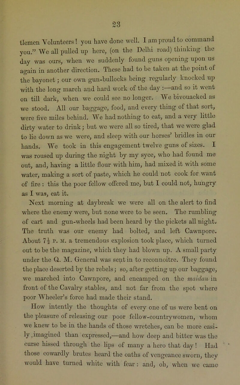 9 9 KJ tlemen Volunteers! you have done well. I am proud to command you.” We all pulled up here, (on the Delhi road) thinking the day was ours, when we suddenly found guns opening upon us again in another direction. These had to he taken at the point of the bayonet; our own gun-bullocks being regularly knocked up with the long march and hard work of the day : and so it went on till dark, when we could see no longer. We bivouacked as we stood. All our baggage, food, and every thing of that sort, were five miles behind. We had nothing to eat, and a very little dirty water to drink; but we were all so tired, that we were glad to lie down as we were, and sleep with our horses5 bridles in our hands. We took in this engagement twelve guns of sizes. I was roused up during the night by my syce, who had found me out, and, having a little flour with him, had mixed it with some water, making a sort of paste, which he could not cook for want of fire : this the poor fellow offered me, but I could not, hungry as I was, eat it. Next morning at daybreak we were all on the alert to find where the enemy were, but none were to be seen. The rumbling of cart and gun-wheels had been heard by the pickets all night. The truth Was our enemy had bolted, and left Cawnpore. About 7h v. ii. a tremendous explosion took place, which turned out to be the magazine, which they had blown up. A small party under the Q,. M. General was sent in to reconnoitre. They found the place deserted by the rebels; so, after getting up our baggage, we marched into Cawnpore, and encamped on the maidau in front of the Cavalry stables, and not far from the spot where poor Wheeler’s force had made their stand. How intently the thoughts of every one of us were bent on the pleasure of releasing our poor fellow-countrywomen, whom we knew to be in the hands of those wretches, can be more easi- ly .imagined than expressed,—and how deep and bitter was the curse hissed through the lips of many a hero that day! Had those cowardly brutes heard the oaths of vengeance sworn, they would have turned white with fear : and, oh, when we came