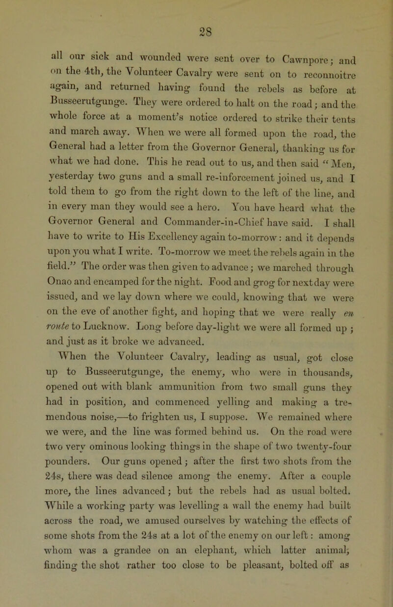 all our sick and wounded were sent over to Cawnpore; and on the 4th, the Volunteer Cavalry were sent on to reconnoitre again, and returned having found the rebels as before at Busseerutgunge. They were ordered to halt on the road; and the whole force at a moment’s notice ordered to strike their tents and march away. When we were all formed upon the road, the General had a letter from the Governor General, thanking us for what we had done. This he read out to us, and then said “ Men, yesterday two guns and a small re-iuforcement joined us, and I told them to go from the right down to the left of the line, and in every man they would see a hero. You have heard what the Governor General and Commander-in-Chief have said. I shall have to write to His Excellency again to-morrow: and it depends upon you what I write. To-morrow we meet the rebels again in the field.” The order was then given to advance; we marched through Onao and encamped for the night. Food and grog for nextday were issued, and we lay down where we could, knowing that we were on the eve of another fight, and hoping that we were really en route to Lucknow. Long before day-light we were all formed up ; and just as it broke we advanced. When the Volunteer Cavalry, leading as usual, got close up to Busseerutgunge, the enemy, who were in thousands, opened out with blank ammunition from two small guns they had in position, and commenced yelling and making a tre- mendous noise,—to frighten us, I suppose. We remained where we were, and the line was formed behind us. On the road were two very ominous looking things in the shape of two twenty-four pounders. Our guns opened ; after the first two shots from the 24s, there was dead silence among the enemy. After a couple more, the lines advanced; but the rebels had as usual bolted. While a working party was levelling a wall the enemy had built across the road, we amused ourselves by watching the effects of some shots from the 24s at a lot of the enemy on our left: among whom was a grandee on an elephant, which latter animal; finding the shot rather too close to be pleasant, bolted off as