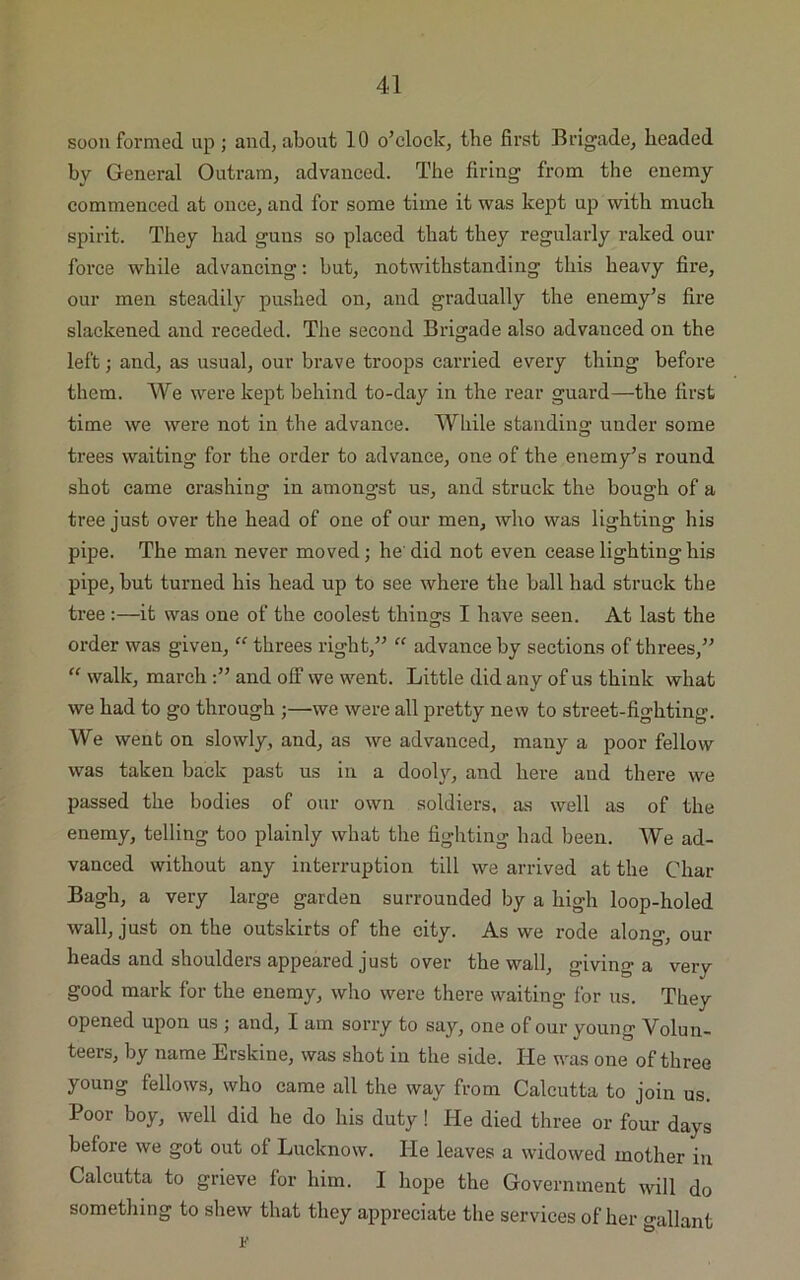 soon formed up; and, about 10 o’clock, the first Brigade, beaded by General Outram, advanced. The firing from the enemy commenced at once, and for some time it was kept up with much spirit. They had guns so placed that they regularly raked our force while advancing: but, notwithstanding this heavy fire, our men steadily pushed on, and gradually the enemy’s fire slackened and receded. The second Brigade also advanced on the left; and, as usual, our brave troops carried every thing before them. We were kept behind to-day in the rear guard—the first time we were not in the advance. While standing under some trees waiting for the order to advance, one of the enemy’s round shot came crashing in amongst us, and struck the bough of a tree just over the head of one of our men, who was lighting his pipe. The man never moved; he did not even cease lighting his pipe, but turned his head up to see where the ball had struck the tree:—it was one of the coolest things I have seen. At last the order was given,  threes right,” “ advance by sections of threes,” “ walk, march and off we went. Little did any of us think what we had to go through ;—we were all pretty new to street-fighting. We went on slowly, and, as we advanced, many a poor fellow was taken back past us in a dooly, and here and there we passed the bodies of our own soldiers, as well as of the enemy, telling too plainly what the fighting had been. We ad- vanced without any interruption till we arrived at the Char Bagh, a very large garden surrounded by a high loop-holed wall, just on the outskirts of the city. As we rode along, our heads and shoulders appeared just over the wall, giving a very good mark for the enemy, who were there waiting for us. They opened upon us ; and, I am sorry to say, one of our young Volun- teers, by name Erskine, was shot in the side. He was one of three young fellows, who came all the way from Calcutta to join us. Poor boy, well did he do his duty ! He died three or four days before we got out of Lucknow. He leaves a widowed mother in Calcutta to grieve for him. I hope the Government will do something to shew that they appreciate the services of her gallant v