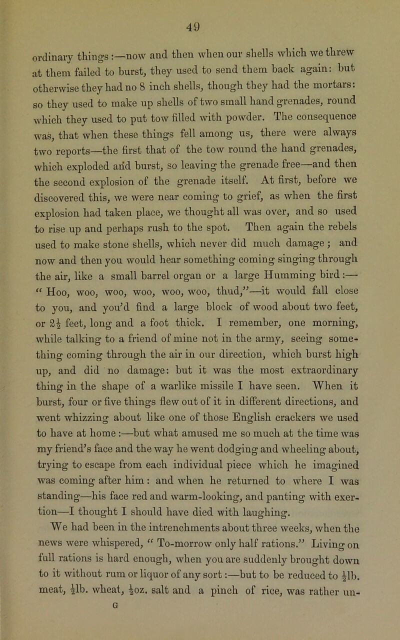 ordinary thingsnow and then when our shells which we threw at them failed to burst, they used to send them back again: but otherwise they had no 8 inch shells, though they had the mortars: so they used to make up shells of two small hand grenades, round which they used to put tow filled with powder. The consequence was, that when these things fell among us, there were always two reports—the first that of the tow round the hand grenades, which exploded arid burst, so leaving the grenade free—and then the second explosion of the grenade itself. At first, before we discovered this, we were near coming to grief, as when the first explosion had taken place, we thought all was over, and so used to rise up and perhaps rush to the spot. Then again the rebels used to make stone shells, which never did much damage ; and now and then you would hear something coming singing through the air, like a small barrel organ or a large Humming bird:— “ Hoo, woo, woo, woo, woo, woo, thud,”—it would fall close to you, and you’d find a large block of wood about two feet, or 2^ feet, long and a foot thick. I remember, one morning, while talking to a friend of mine not in the army, seeing some- thing coming through the air in our direction, which burst high up, and did no damage: but it was the most extraordinary thing in the shape of a warlike missile I have seen. When it burst, four or five things flew out of it in different directions, and went whizzing about like one of those English crackers we used to have at home :—but what amused me so much at the time was my friend’s face and the way he went dodging and wheeling about, trying to escape from each individual piece which he imagined was coming after him: and when he returned to where I was standing—his face red and warm-looking, and panting with exer- tion—I thought I should have died with laughing. We had been in the intrenchments about three weeks, when the news were whispered, “ To-morrow only half rations.” Living on full rations is hard enough, when you are suddenly brought down to it without rum or liquor of any sort:—but to be reduced to |lb. meat, ^lb. wheat, ^oz. salt and a pinch of rice, was rather un- G