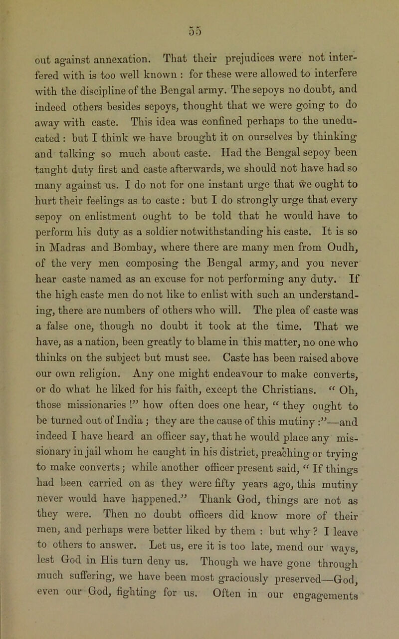 0 0 out against annexation. That their prejudices were not inter- fered with is too well known : for these were allowed to interfere with the discipline of the Bengal army. The sepoys no doubt, and indeed others besides sepoys, thought that we were going to do away with caste. This idea was confined perhaps to the unedu- cated : but I think we have brought it on ourselves by thinking and talking so much about caste. Had the Bengal sepoy been taught duty first and caste afterwards, we should not have had so many against us. I do not for one instant urge that we ought to hurt their feelings as to caste : but I do strongly urge that every sepoy on enlistment ought to be told that he would have to perform his duty as a soldier notwithstanding his caste. It is so in Madras and Bombay, where there are many men from Oudh, of the very men composing the Bengal army, and you never hear caste named as an excuse for not performing any duty. If the high caste men do not like to enlist with such an understand- ing, there are numbers of others who will. The plea of caste was a false one, though no doubt it took at the time. That we have, as a nation, been greatly to blame in this matter, no one who thinks on the subject but must see. Caste has been raised above our own religion. Any one might endeavour to make converts, or do what he liked for his faith, except the Christians.  Oh, those missionaries !” how often does one hear, “ they ought to be turned out of India ; they are the cause of this mutiny —and indeed I have heard an officer say, that he would place any mis- sionary in jail whom he caught in his district, preaching or trying to make converts; while another officer present said, “ If things had been carried on as they were fifty years ago, this mutiny never would have happened.” Thank God, things are not as they were. Then no doubt officers did know more of their men, and perhaps were better liked by them : but why ? I leave to others to answer. Let us, ere it is too late, mend our ways, lest God in His turn deny us. Though we have gone through much suffering, we have been most graciously preserved—God, even our God, fighting for us. Often in our engagements