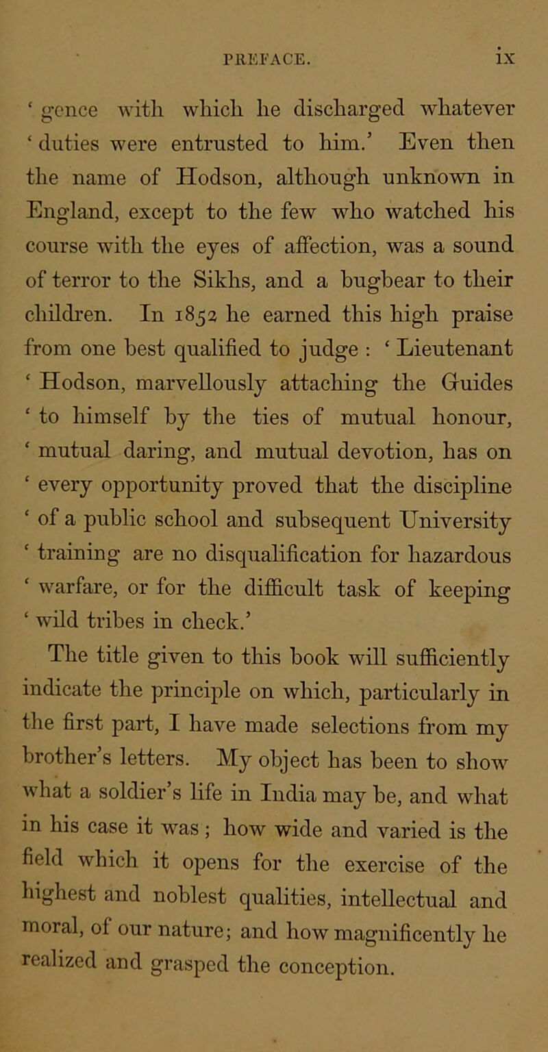 ‘ gcnce with which he discharged whatever ‘ duties were entrusted to him.’ Even then the name of Hodson, although unknown in England, except to the few who watched his course with the eyes of affection, was a sound of terror to the Sikhs, and a bugbear to their children. In 1853 he earned this high praise from one best qualified to judge : ‘ Lieutenant ‘ Hodson, marvellously attaching the Guides ‘ to himself by the ties of mutual honour, ‘ mutual daring, and mutual devotion, has on ‘ every opportunity proved that the discipline ‘ of a public school and subsequent University ‘ training are no disqualification for hazardous ‘ warfare, or for the difidcult task of keeping ‘ wild tribes in check.’ The title given to this book will sufficiently indicate the principle on which, particularly in the first part, I have made selections from my brother s letters. My object has been to show’^ what a soldier s life in India may be, and what in his case it was; how wide and varied is the field which it opens for the exercise of the highest and noblest qualities, intellectual and moral, of our nature; and how magnificently he realized and grasped the conception.