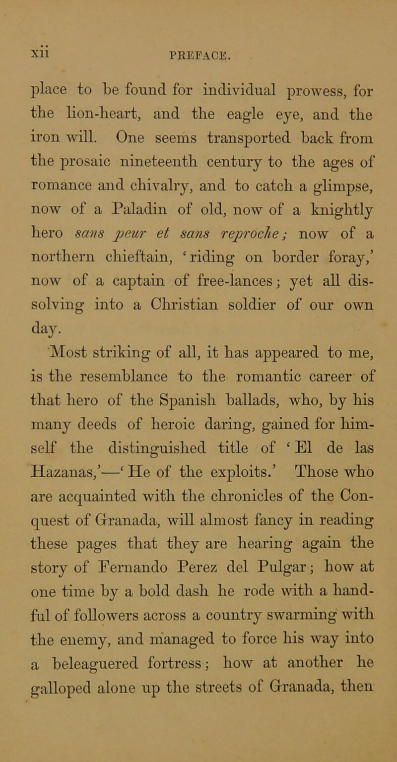 place to be found for individual prowess, for the lion-lieart, and the eagle eye, and the iron will. One seems transported back from the j)i'osaic nineteenth century to the ages of romance and chivalry, and to catch a glimpse, now of a Paladin of old, now of a knightly hero sans peur et sans reproche; now of a northern chieftain, ‘riding on border fora}'’,’ now of a captain of free-lances; yet all dis- solving into a Christian soldier of om’ own day. ‘Most striking of all, it has appeared to me, is the resemblance to the romantic career of that hero of the Spanish ballads, who, by his many deeds of heroic daring, gained for him- self the distinguished title of ‘ El de las Hazanas,’—‘ He of the exploits.’ Those who are acquainted with the chronicles of the Con- quest of Granada, will almost fancy in reading these pages that they are hearing again the story of Fernando Perez del Pulgar; how at one time by a bold dash he rode with a hand- ful of followers across a country swarming with the enemy, and nianaged to force his way into a beleaguered fortress; how at another he galloped alone up the streets of Granada, then