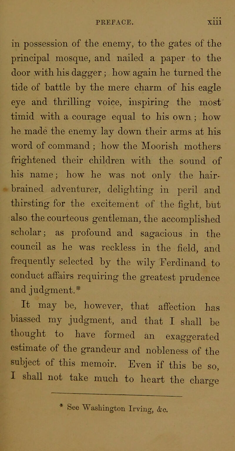 in possession of the enemy, to the gates of the principal mosque, and nailed a paper to the door with his dagger; how again he turned the tide of battle b}'- the mere charm of his eagle eye and thrilling voice, inspiring the most timid with a courage equal to his own; how he made the enemy lay down their arms at his word of command ; how the Moorish mothers frightened their children with the sound of his name; how he was not only the hair- brained adventurer, delighting in peril and thirsting for the excitement of the fight, biit also the courteous gentleman, the accomplished scholar; as profound and sagacious in the council as he was reckless in the field, and frequently selected by the wily Ferdinand to conduct affairs requiring the greatest prudence and judgment.* It may he, however, that affection has biassed my judgment, and that I shall be thought to have formed an exaggerated estimate of the grandeur and nobleness of the subject of this memoir. Even if this be so, I shall not take much to heart the charge * See Washington Irving, (fee.