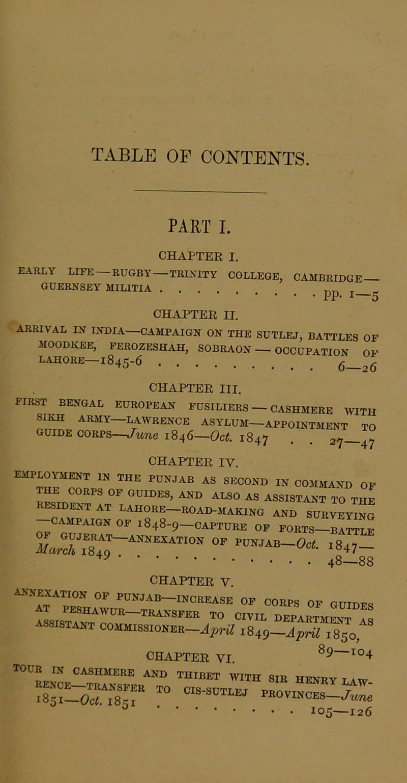 TABLE OF CONTENTS. PART I. CHAPTER I. EAHLY LIFE — RUGBY—TRINITY GUERNSEY MILITIA . . . , COLLEGE, CAMBRIDGE . . . . pp. 1—5 CHAPTER II. ARRIVAL IN INDIA—CAMPAIGN ON THE SUTLEJ, BATTLES OF MOODKEE, PEROZESHAH, SOBRAON — OCCUPATION OF LAHORE—1845-6 6—26 CHAPTER III. FIRST BENGAL EUROPEAN FUSILIERS — CASHMERE WITH SIKH ARMY—LAWRENCE ASYLUM—APPOINTMENT TO GUIDE CORPS—June 1846—Oct. 1847 • . 27 47 CHAPTER IV. employment in the PUNJAB AS SECOND IN COMMAND OF the COEPS op OOIBES, AHD also as ASSISTAHTTTm ™ht at lahoee-boad-hakihg ahb wIvey™ CAMPAIGN OP 1848-9—CAPTURE OP PORTS—BATTLE 48—88 CHAPTER V. annexation op PUNJAB—INCREASE OF CORPS OP GUTT.f« BEPARTmSS L assisiaet commissiohee-J,,,^ iStg-Jpril 1850, CHAPTER VI MB HEHEY LAW- ■85i_Ocri''85i MoviNCEs-./me ^ 105—126