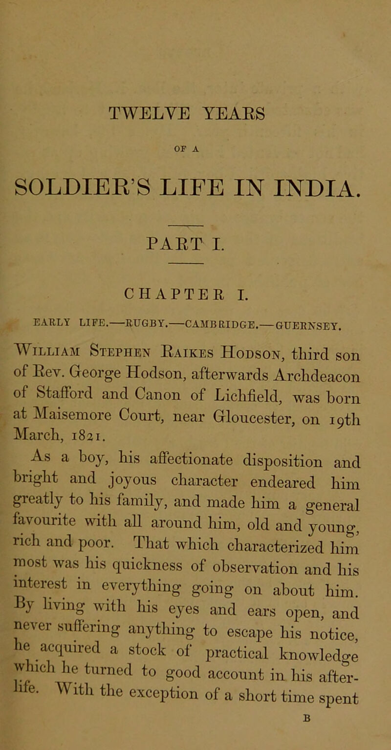 TWELVE YEAES OF A SOLDIEK’S LIFE IN INDIA. PAET I. CHAPTEE I. EAKLY LIFE. RUGBY. CAMBRIDGE.— GUERNSEY. AVilliam Stephen Eaikes Hodson, tliird son of Eev. George Hodson, afterwards Archdeacon of Stafford and Canon of Lichfield, was born at Maisemore Court, near Gloucester, on 19th March, 1821. As a boy, his affectionate disposition and bright and joyous character endeared him greatly to his family, and made him a general favourite with all around him, old and young, rich and poor. That which characterized him most was his quickness of observation and his interest in everything going on about him. By living with his eyes and ears open, and never suffering anything to escape his notice, le acquired a stock of practical knowledge which he turned to good account in his after- Jile. With the exception of a short time spent