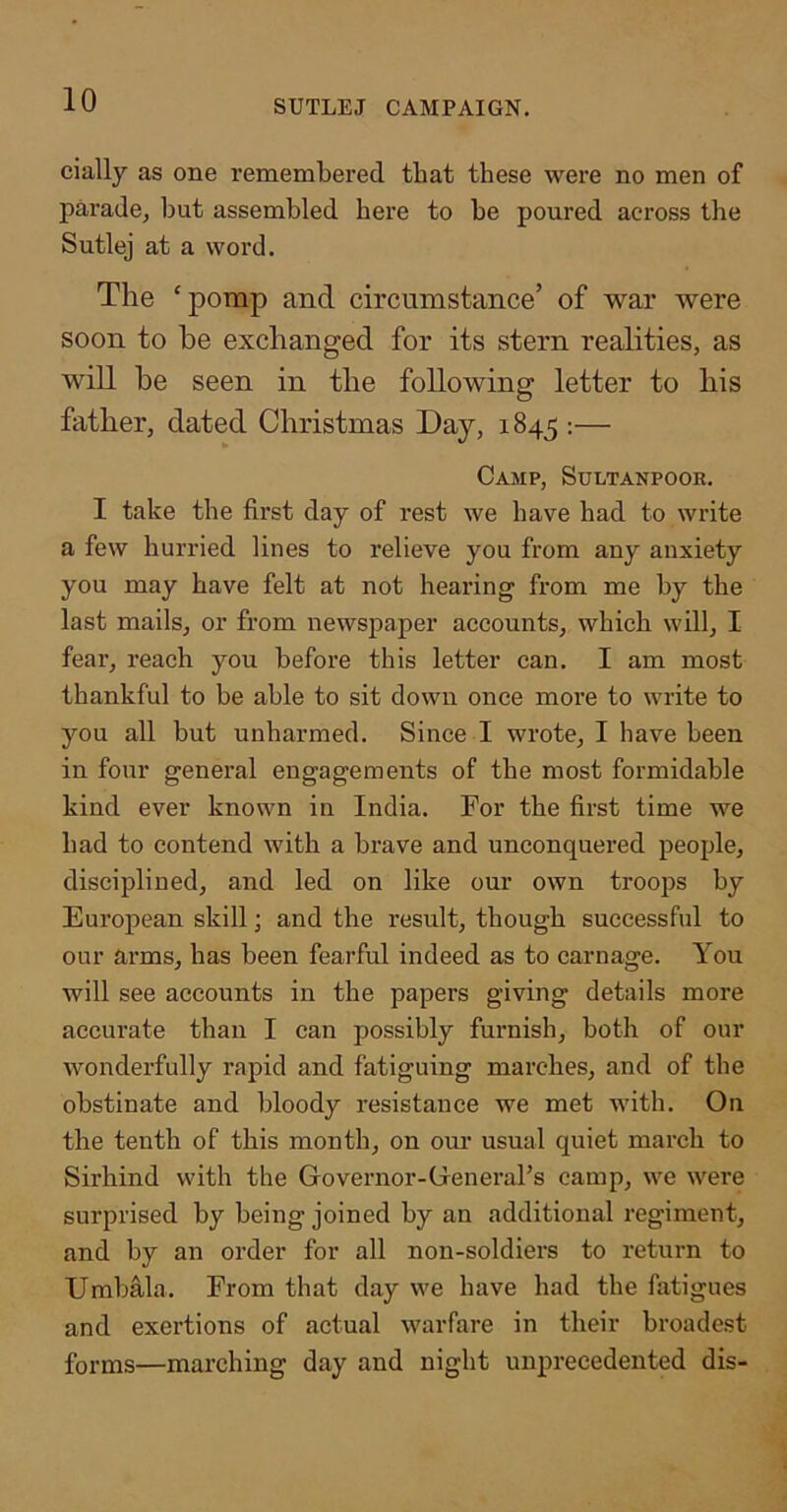 cially as one remembered that these were no men of parade^ but assembled here to be poured across the Sutlej at a word. The ‘porap and. circumstance’ of war were soon to be exchanged for its stern realities, as will be seen in the following letter to his father, dated Christmas Day, 1845 :— Camp, Sultanpoor. I take the first day of rest we have had to write a few hurried lines to relieve you from any anxiety you may have felt at not heai’ing from me by the last mails, or from newspaper accounts, which will, I fear, reach you before this letter can. I am most thankful to be able to sit down once more to write to you all but unharmed. Since I wrote, I have been in four general engagements of the most formidable kind ever known in India. For the first time we had to contend with a brave and unconquered people, disciplined, and led on like our own troops by European skill; and the result, though successful to our arms, has been fearful indeed as to carnage. You will see accounts in the papers giving details more accurate than I can possibly fui'nish, both of our wonderfully rapid and fatiguing marches, and of the obstinate and bloody resistance we met with. On the tenth of this month, on our usual quiet march to Sirhind with the Governor-General’s camp, we were surprised by being joined by an additional regiment, and by an order for all non-soldiers to return to Umbala. From that day we have had the fatigues and exertions of actual warfare in their broadest forms—marching day and night unpi'ecedented dis-