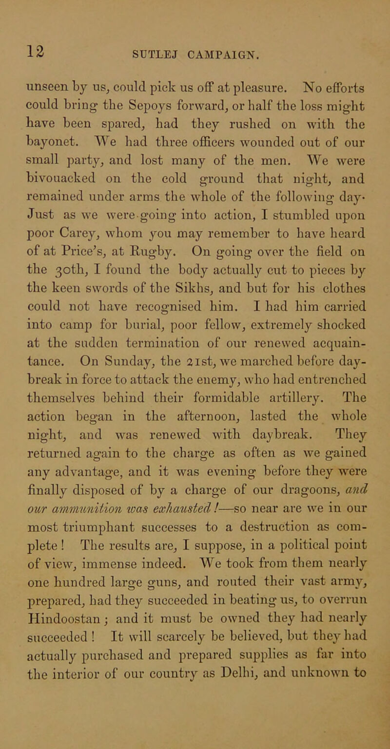 unseen by us, could pick us off at pleasure. No efforts could bring the Sepoys forward, or half the loss might have been spared, had they rushed on with the bayonet. We had three officers wounded out of our small party, and lost many of the men. We were bivouacked on the cold ground that night, and remained under arms the whole of the following day- Just as we were going into action, I stumbled upon poor Carey, whom you may remember to have heard of at Price’s, at Rugby. On going over the field on the 30th, I found the body actually cut to pieces by the keen swords of the Sikhs, and but for his clothes could not have recognised him. I had him carried into camp for burial, poor fellow, extremely shocked at the sudden termination of our renewed acquain- tance. On Sunday, the 21st, we marched before day- break in force to attack the enemy, who had entrenched themselves behind their formidable artillery. The action began in the afternoon, lasted the whole night, and was renewed with daybreak. They returned again to the charge as often as we gained any advantage, and it was evening before they were finally disposed of by a charge of our dragoons, and our ammunition %oas exhausted !—so near are we in our most triumphant successes to a destruction as com- plete ! The results are, I suppose, in a political point of view, immense indeed. We took from them nearly one hundred large guns, and routed their vast army, prepared, had they succeeded in beating us, to overrun Hindoostan; and it must be owned they had nearly succeeded ! It will scarcely be believed, but they had actually purchased and prepared supplies as far into the interior of our country as Delhi, and unknown to