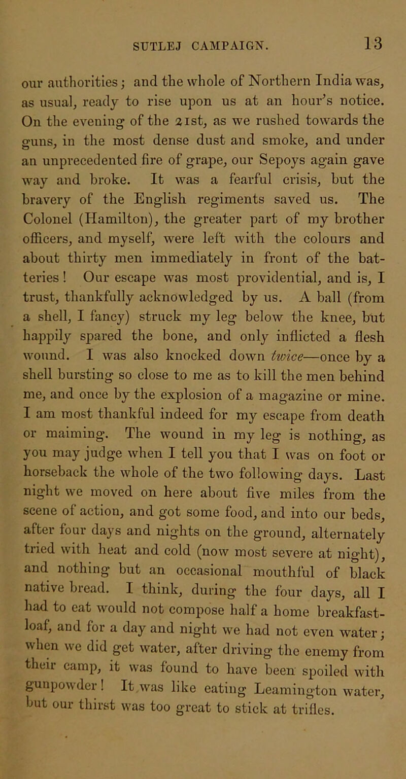 our authorities; and the whole of Northern India was, as usual, ready to rise upon us at an hour’s notice. On the evening of the 21st, as we rushed towai’ds the ffuns, in the most dense dust and smoke, and under an unprecedented fire of grape, our Sepoys again gave way and broke. It was a fearful crisis, hut the bravery of the English regiments saved us. The Colonel (Hamilton), the greater part of my brother officers, and myself, were left with the colours and about thirty men immediately in front of the bat- teries ! Our escape was most providential, and is, I trust, thankfully acknowledged by us. A ball (from a shell, I fancy) struck my leg below the knee, hut happily spared the bone, and only inflicted a flesh wound. I was also knocked down twice—once by a shell bursting so close to me as to kill the men behind me, and once by the explosion of a magazine or mine. I am most thankful indeed for my escape from death or maiming. The wound in my leg is nothing, as you may judge when I tell you that I was on foot or horseback the whole of the two following days. Last night we moved on here about five miles from the scene of action, and got some food, and into our beds, after four days and nights on the ground, alternately tried with heat and cold (now most severe at night), and nothing but an occasional mouthful of black native bread. I think, during the four days, all I had to eat would not compose half a home breakfast- loaf, and for a day and night we had not even water; when we did get water, after driving the enemy from their camp, it was found to have been spoiled with gunpowder! It was like eating Leamington water, but our thirst was too great to stick at trifles.