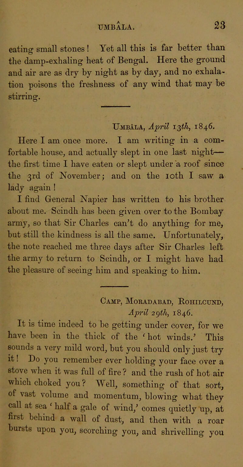 eating small stones ! Yet all this is far better than the damp-exhaling heat of Bengal. Here the ground and air are as dry by night as by day, and no exhala- tion poisons the freshness of any wind that may be stirring. IJmbala, April 1846. Here I am once more. I am writing in a com- fortable house, and actually slept in one last night— the first time I have eaten or slept under a roof since the 3rd of November; and on the loth I saw a lady again ! I find General Napier has written to his brother about me. Scindh has been given over to the Bombay army, so that Sii' Charles can’t do anything for me, hut still the kindness is all the same. Unfortunately, the note reached me three days after Sir Charles left the army to return to Scindh, or I might have had the pleasure of seeing him and speaking to him. Camp, Moradabad, Bohilcund, April 2gth, 1846. It is time indeed to he getting under cover, for we have been in the thick of the ‘ hot winds.’ This sounds a very mild word, hut you should only just try it! Do you remember ever holding your face over a stove when it was full of fire ? and the rush of hot air which choked you? Well, something of that sort, of vast volume and momentum, blowing what they call at sea ' half a gale of wind,’ comes quietly up, at fiist behind a wall of dust, and then with a roar bursts upon you, scorching you, and shrivelling you