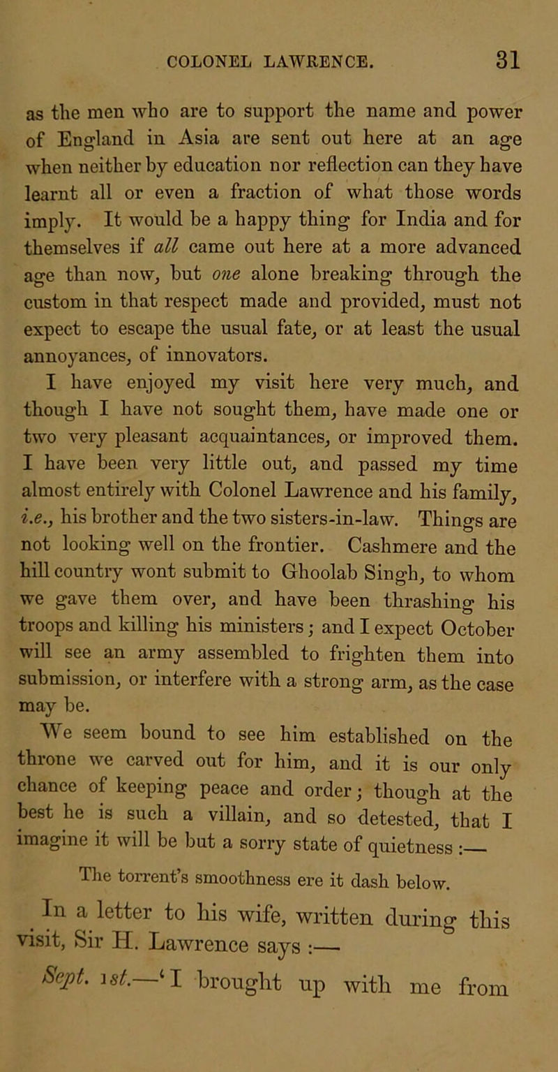 as the men who are to support the name and power of England in Asia are sent out here at an age when neither by education nor reflection can they have learnt all or even a fraction of what those words imply. It would be a happy thing for India and for themselves if all came out here at a more advanced age than now, but one alone breaking through the custom in that respect made and provided, must not expect to escape the usual fate, or at least the usual annoyances, of innovators. I have enjoyed my visit here very much, and though I have not sought them, have made one or two very pleasant acquaintances, or improved them. I have been very little out, and passed my time almost entirely with Colonel Lawrence and his family, i.e., his brother and the two sisters-in-law. Things are not looking well on the frontier. Cashmere and the hill country wont submit to Ghoolab Singh, to whom we gave them over, and have been thrashing his troops and killing his ministers; and I expect October will see an army assembled to frighten them into submission, or interfere with a strong arm, as the case may be. We seem bound to see him established on the throne we carved out for him, and it is our only chance of keeping peace and order; though at the best he is sueh a villain, and so detested, that I imagine it will be but a sorry state of quietness : The torrent’s smoothness ere it dash below. ^ In a letter to liis wife, written dui’ing tliis visit, Sir H. Lawrence says :— Sejot. ist. ‘I bronglit np with me from