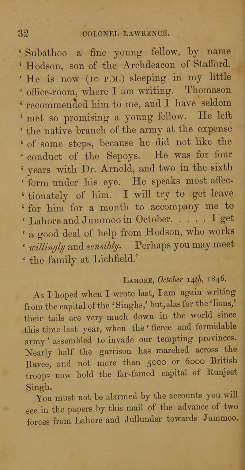 ‘ Subatlioo a fine young fellow, by name ‘ Hodson, son of tbe Archdeacon of Stafford. ‘ He is now (lo p.m.) sleeping iii my bttle ‘ ofi&ce-room, where I am writing. Thomason ‘ recommenced him to me, and I have seldom ‘ met so promising a young fellow. He left ‘ the native branch of the army at the expense ‘ of some steps, because he did not like the ‘ conduct of the Sepoys. He was for four ‘ years with Hr. Arnold, and two in the sixth ‘ form under his eye. He speaks most affec- ‘ tionately of him. I will try to get leave ‘ for him for a month to accompany me to ‘ Lahore and Jummoo in October I get ‘ a good deal of help from Hodson, who works ‘ willingly and sensibly. Perhaps you may meet ‘ the family at Lichfield.’ Lahoee, October 1846. As I hoped when I wrote last, I am again writing from the capital of the ^Singhs,’ but, alas for the lions, their tails are very much down in the world since this time last year, when tbe ‘ fierce and formidable army’ assembled to invade our tempting provinces. Nearly half the garrison has marched across the Ravee, and not more than 5000 or 6000 British troops now hold the far-famed capital of Runjeet Singh. You must not be alarmed by tbe accounts you will see in tbe papers by this mail of tbe advance of two forces from Lahore and Jullunder towards Jummoo.