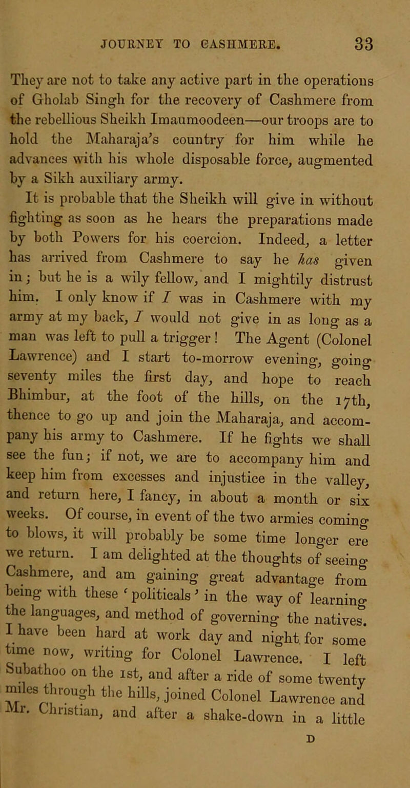 They are not to take any active part in the operations of Gholab Singh for the recovery of Cashmere from the rebellious Sheikh Imaumoodeen—our troops are to hold the Maharaja’s country for him while lie advances with his whole disposable force, augmented by a Sikh auxiliary army. It is probable that the Sheikh will give in without fighting as soon as he hears the preparations made by both Powers for his coercion. Indeed, a letter has arrived from Cashmere to say he has given in; but he is a wily fellow, and I mightily distrust him. I only know if I was in Cashmere with my army at my back, I would not give in as long as a man was left to pull a trigger! The Agent (Colonel Ijawrence) and I start to-morrow evening, going seventy miles the first day, and hope to reach Bhimbur, at the foot of the hills, on the 17th, thence to go up and join the Maharaja, and accom- pany his army to Cashmere. If he fights we shall see the fun; if not, we are to accompany him and keep him from excesses and injustice in the valley, and return here, I fancy, in about a month or six weeks. Of course, in event of the two armies comino- to blows, it will probably be some time longer ere we return. I am delighted at the thoughts of seeing Cashmere, and am gaining great advantage from being with these ^ politicals ’ in the way of learning the languages, and method of governing the natives. I have been hard at work day and night, for some time now, writing for Colonel Lawrence. I left Subathoo on the 1st, and after a ride of some twenty miles through tlie hills, joined Colonel Lawrence and 1 r. Christian, and after a shake-down in a little D