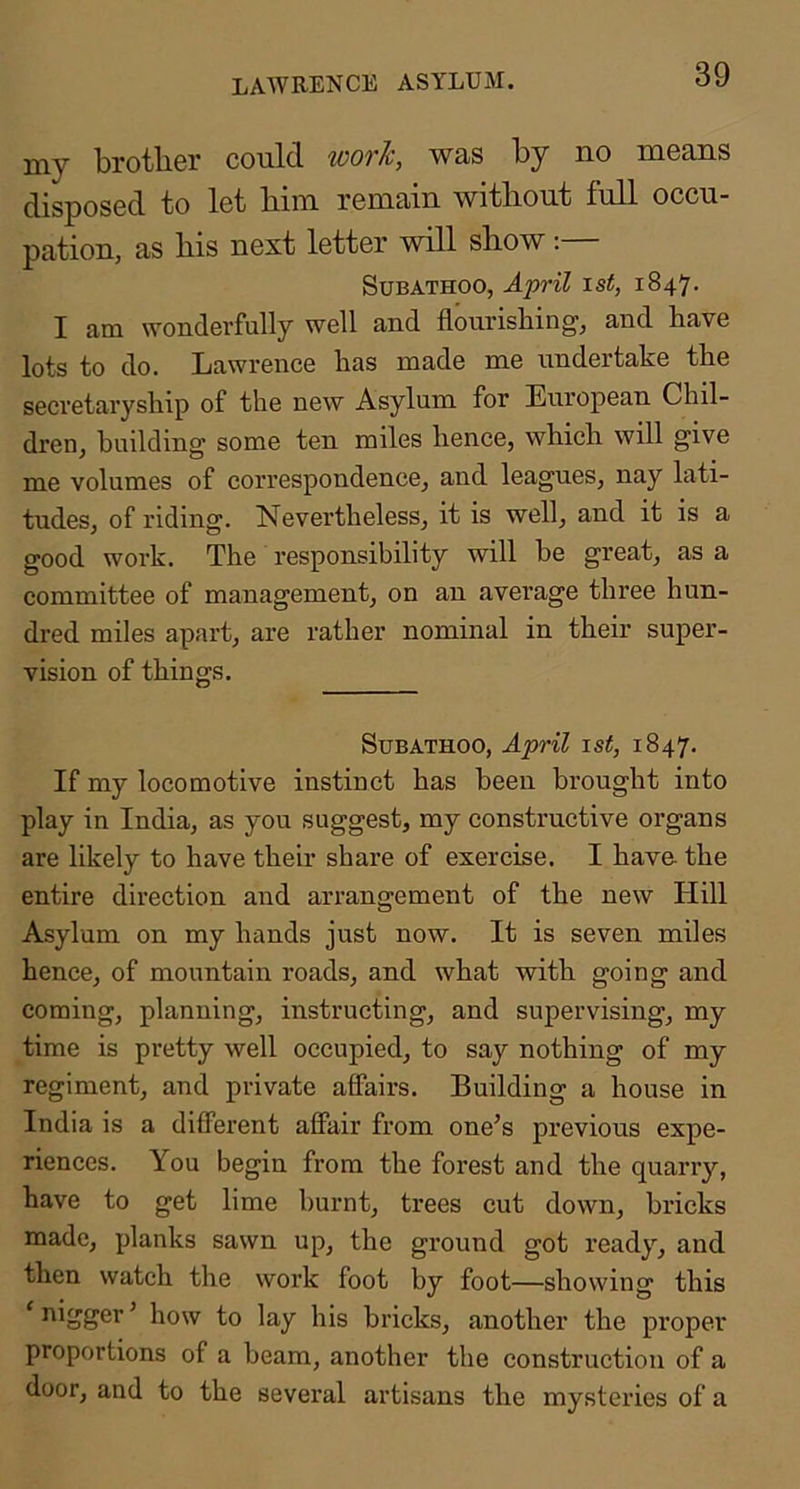 LAWRENCE ASYLUM. my brother could worh, was by no means disposed to let him remain without full occu- pation, as his next letter will show:— SuBATHOO, A]y)'il \st, 1847. I am wonderfully well and flourishing, and have lots to do. Lawrence has made me undertake the secretaryship of the new Asylum for European Chil- dren, building some ten miles hence, which will give me volumes of correspondence, and leagues, nay lati- tudes, of riding. Nevertheless, it is well, and it is a good work. The responsibility will he great, as a committee of management, on an average three hun- dred miles apart, are rather nominal in their super- vision of things. SuBATHOO, April 1st, 1847. If my locomotive instinct has been brought into play in India, as you suggest, my constructive organs are likely to have their share of exercise. I have the entire direction and arrangement of the new Hill Asylum on my hands just now. It is seven miles hence, of mountain roads, and what with going and coming, planning, instructing, and supervising, my time is pretty well occupied, to say nothing of my regiment, and private affairs. Building a house in India is a different affair from one^s previous expe- riences. You begin from the forest and the quarry, have to get lime burnt, trees cut down, bricks made, planks sawn up, the ground got ready, and then watch the work foot by foot—showing this ‘ nigger ’ how to lay his bricks, another the proper proportions of a beam, another the construction of a door, and to the several artisans the mysteries of a