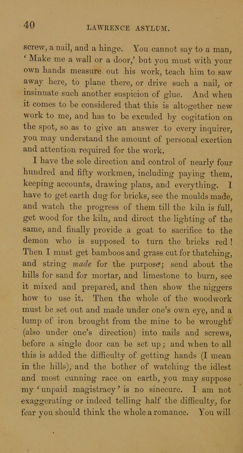 LAWRENCE ASYLUM. screw, a nail, and a hinge. You cannot say to a man, ‘ Make me a wall or a door,^ but you must with your own hands measure out his work, teach him to saw away here, to plane there, or drive such a nail, or insinuate such another suspicion of glue. And when it comes to be considered that this is altogether new work to me, and has to be excuded by cogitation on the spot, so as to give an answer to every inquirer, you may understand the amount of personal exertion and attention required for the work. I have the sole direction and control of nearly* four hundred and fifty workmen, including paying them, keeping accounts, drawing plans, and eveiything. I have to get earth dug for bricks, see the moulds made, and watch the j)rogress of them till the kiln is full, get wood for the kiln, and direct the lighting of the same, and finally provide a goat to sacrifice to the demon who is supposed to turn the bricks red! Then I must get bamboos and grass cut for thatching, and string made for the purpose?; send about the hills for sand for mortar, and limestone to burn, see it mixed and prepared, and then show the niggers how to use it. Then the whole of the woodwork must be set out and made under one’s own eye, and a lump of iron brought from the mine to be wrought (also under one’s direction) into nails aud screws, before a single door can be set up; and when to all this is added the difficulty of getting hands (I mean in the hills), and the bother of watching the idlest and most cunning race on earth, you may suppose my 'unpaid magistracy’ is no sinecure. I am not exaggerating or indeed telling half the difficulty, for fear you should think the whole a romance. You will