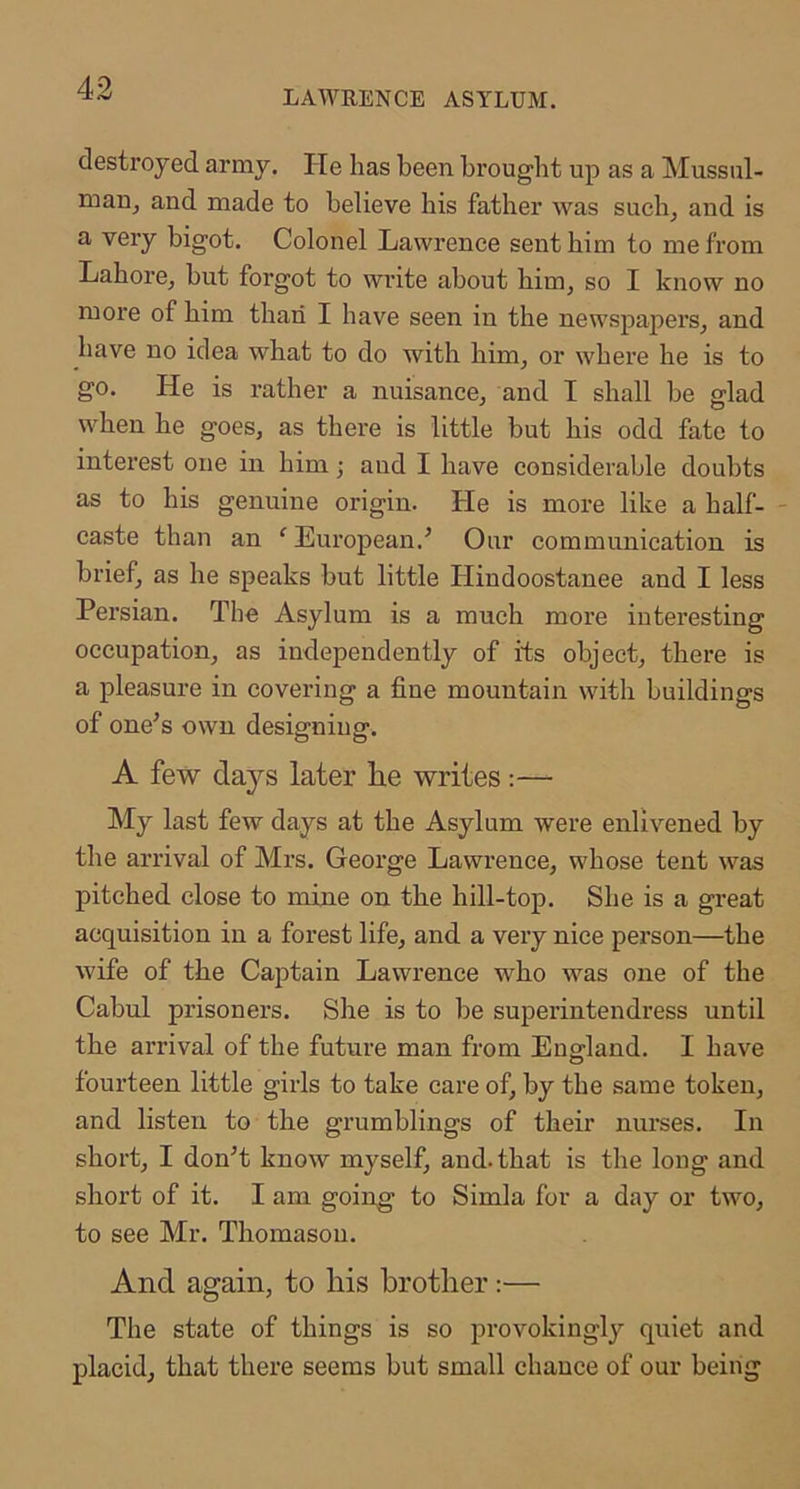 LAWRENCE ASYLUM. destroyed army. He has been brought up as a Mussul- man, and made to believe his father was such, and is a very bigot. Colonel Lawrence sent him to me from Lahore, but forgot to write about him, so I know no more of him than I have seen in the newspapers, and have no idea what to do with him, or where he is to go. He is rather a nuisance, and I shall be glad when he goes, as there is little but his odd fate to interest one in him; and I have considerable doubts as to his genuine origin. He is more like a half- - caste than an ‘ European.’ Our communication is brief, as he speaks but little Hindoostanee and I less Persian. The Asylum is a much more interesting occupation, as independently of its object, there is a pleasure in covering a fine mountain with buildings of one’s own designing. A few days later he writes:— My last few days at the Asylum were enlivened by the arrival of Mrs. George Lawrence, whose tent was pitched close to mine on the hill-top. She is a great acquisition in a forest life, and a very nice person—the wife of the Captain Lawrence who was one of the Cabul prisoners. She is to be superintendress until the arrival of the future man from England. I have fourteen little girls to take care of, by the same token, and listen to the grumblings of their nurses. In short, I don’t know myself, and. that is the long and short of it. I am going to Simla for a day or two, to see Mr. Thomason. And again, to his brother:— The state of things is so provokingl}'- quiet and placid, that there seems but small chance of our being