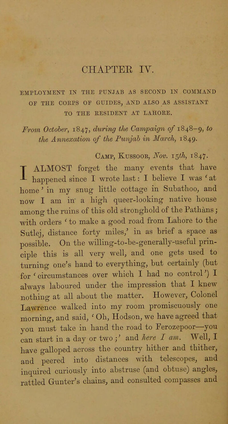 CHAPTEE IV. EMPLOYMENT IN THE PUNJAB AS SECOND IN COMMAND OP THE COEPS OF GUIDES, AND ALSO AS ASSISTANT TO THE EESIDENT AT LAHORE. From October, 1847, during the Canvpaign of 1848-9, to the Annexation of the Punjab in March, 1849. Camp, Kussoor, Nov. i^th, 1847. I ALMOST forget the many events that have happened since I wrote last: I believe I was ‘ at home ’ in my snug little cottage in Suhathoo, and now I am in' a high queer-looking native house among the ruins of this old stronghold of the Pathans; ■with orders ‘ to make a good road from Lahore to the Sutlej, distance forty miles,’ in as brief a space as possible. On the willing-to-be-generally-useful prin- ciple this is all very well, and one gets used to turning one’s hand to everything, hut certainly (but for ‘ circumstances over which I had no control ’) I always laboured under the impression that I knew nothing at all about the matter. However, Colonel Lawrence walked into my room promiscuously one morning, and said, ^ Oh, Hodson, we have agreed that you must take in hand the road to Ferozepoor—you can start in a day or two f and hers I am. V ell, I have galloped across the country hither and thither, and peered into distances with telescopes, and inquired curiously into abstruse (and obtuse) angles, rattled Gunter’s chains, and consulted compasses and