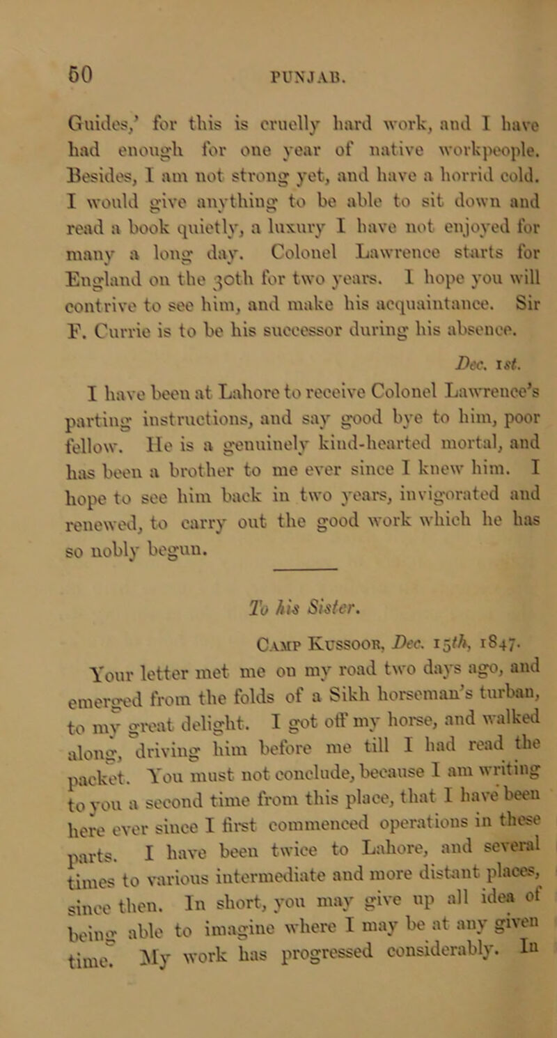 60 Guides/ for this is cruelly hard work, and I have had enough for one year of native workpeople. Besides, 1 am not strong yet, and have a horrid cold. I would srive anvthing to be able to sit down and read a book quietly, a luxury I have not enjoyed for many a long day. Colonel Lawrence starts for England on the 30th for two years. 1 hope you will contrive to see him, and make his acquaintance. Sir E. Currie is to be his successor during his absence. Dec. 1st. I have been at Lahore to receive Colonel Lawrence’s parting instructions, and say good bye to him, poor fellow, lie is a genuinely kind-hearted mortal, and has been a brother to me ever since I knew him. I hope to see him back in two years, invigorated and renewed, to carry out the good work which he has so nobly begun. 2'o Sister. Camp Kussoob, Dec. 15/A, 1847. Your letter met me on my road two days ago, and emerged from the folds of a Sikh horseman’s turban, to my givat delight. I got oil' my hoi'se, and walkeii alomi, driving him before me till I had read the packet. You must not conclude, because I am writing to you a second time from this place, that I have been here ever since I lli'st commenced operations in these parts. I have been twice to Lahore, and several times to various iutermeiliate and more distant places, since then. In short, you may give up all idea of being able to imagine where I may be at any given time! ^ly 'vork has progressed considerably. lu