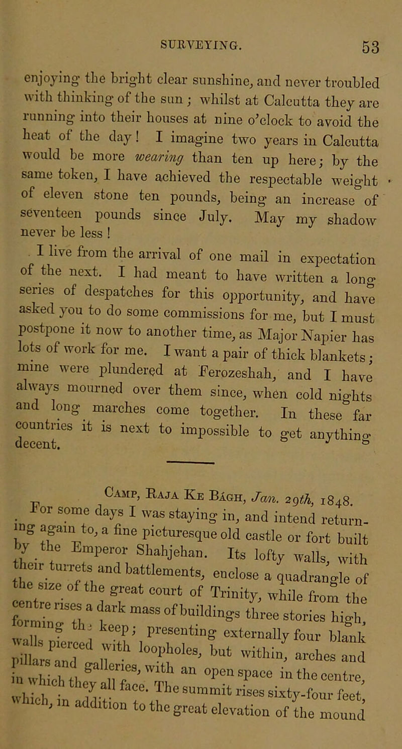 enjoying the bright clear sunshine, and never troubled with thinking of the sun ; whilst at Calcutta they are lunning into their houses at nine o^clock to avoid the heat of the day! I imagine two years in Calcutta would be more wearing than ten up here; by the same token, I have achieved the respectable weight of eleven stone ten pounds, being an increase of seventeen pounds since July. May my shadow never be less ! I live from the arrival of one mail in expectation of the next. I had meant to have written a long series of despatches for this opportunity, and have asked you to do some commissions for me, but I must postpone it now to another time, as Major Napier has lots of work for me. I want a pair of thick blankets; mine were plundered at Eerozeshah, and I have always mourned over them since, when cold nights and long marches come together. In these far countries it is next to impossible to get anything Casip, Kaja Ke Bagh, Jan. 2gth, 1848 For some days I was staying in, and intend return- mg again to, a fine picturesque old castle or fort built hy the Emperor Shahjehan. Its lofty walls with the f quadrangle of the s.ze of the great court of Trinity, wLile from the wT three stories higl, XsCdlr*'' 'vi^'-^aroLstd in In- u 4.1 an open space in the centre n Whrch they all face. The summit rL sizty-iorfeet' “C h in addition to the great elevation of the mound