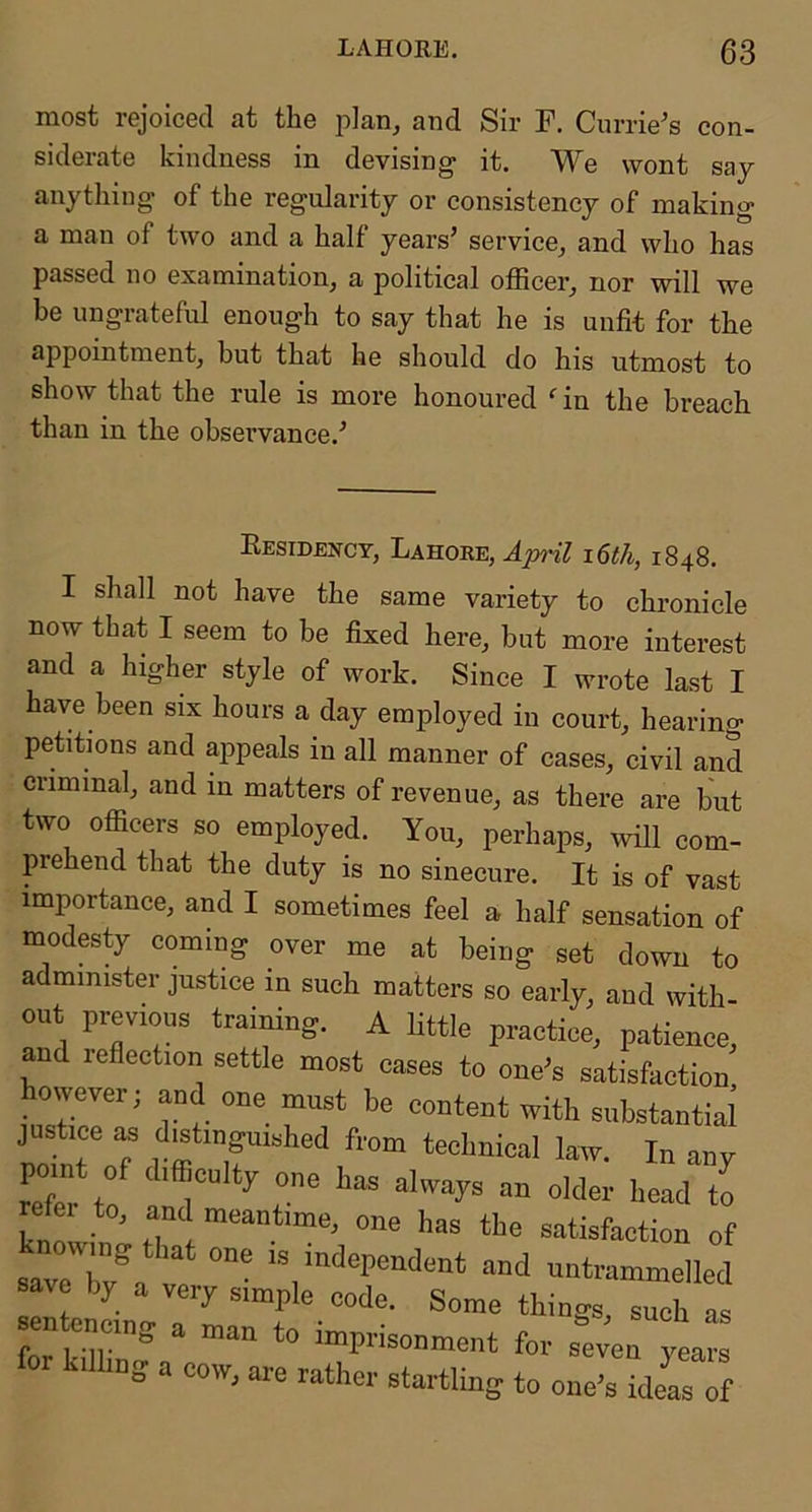 most rejoiced at the and Sir F. Currie's con- siderate kindness in devising it. We wont say anything of the regularity or consistency of making a man of two and a half years’ service^ and who has passed no examination, a political officer, nor will we be ungrateful enough to say that he is unfit for the appointment, but that he should do his utmost to show that the rule is more honoured ^ in the breach than in the observance.’ Residency, Lahore, April i6th, 1848. I shall not have the same variety to chronicle now that I seem to be fixed here, but more interest and a higher style of work. Since I wrote last I have been six hours a day employed in court, hearing petitions and appeals in all manner of cases, civil and criminal, and in matters of revenue, as there are but two officers so employed. You, perhaps, mil com- prehend that the duty is no sinecure. It is of vast importance, and I sometimes feel a half sensation of modesty coming over me at being set down to administer justice in such matters so early, and with- out previous training. A little practice, patience, and lefiection settle most eases to one’s satisfaction owever; and one must be content with substantial justice as distinguished from technical law. In anv refe^tf T to knl has the satisfaction of saveTv^a ve untrammelled av by a very simple code. Some things, such as entencing a man to imprisonment for s^;ven yea kilhng a cow, are rather startling to one’s ideas of