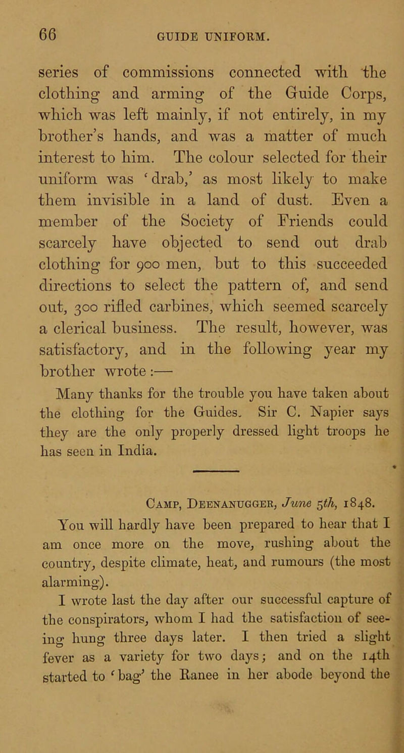 series of commissions connected witli the clothing and arming of the Guide Corps, which was left mainly, if not entirely, in my brother’s hands, and was a matter of much interest to him. The colour selected for their uniform was ‘ drab,’ as most likely to make them invisible in a land of dust. Even a member of the Society of Eriends could scarcely have objected to send out drab clothing for 900 men, but to this succeeded directions to select the pattern of, and send out, 300 rifled carbines, which seemed scarcely a clerical business. The result, however, was satisfactory, and in the following year my brother wrote:— Many thanks for the trouble you have taken about the clothing for the Guides. Sir C. Napier says they are the only properly dressed light troops he has seen in India. Camp, Deenanugger, June ^th, 1848. You will hardly have been prepared to hear that I am once more on the move, rushing about the country, despite climate, heat, and rumours (the most alarming). I wrote last the day after our successful capture of the conspirators, whom I had the satisfaction of see- ing hung three days later. I then tried a slight fever as a variety for two days; and on the 14th started to ^ bag’ the Eanee in her abode beyond the