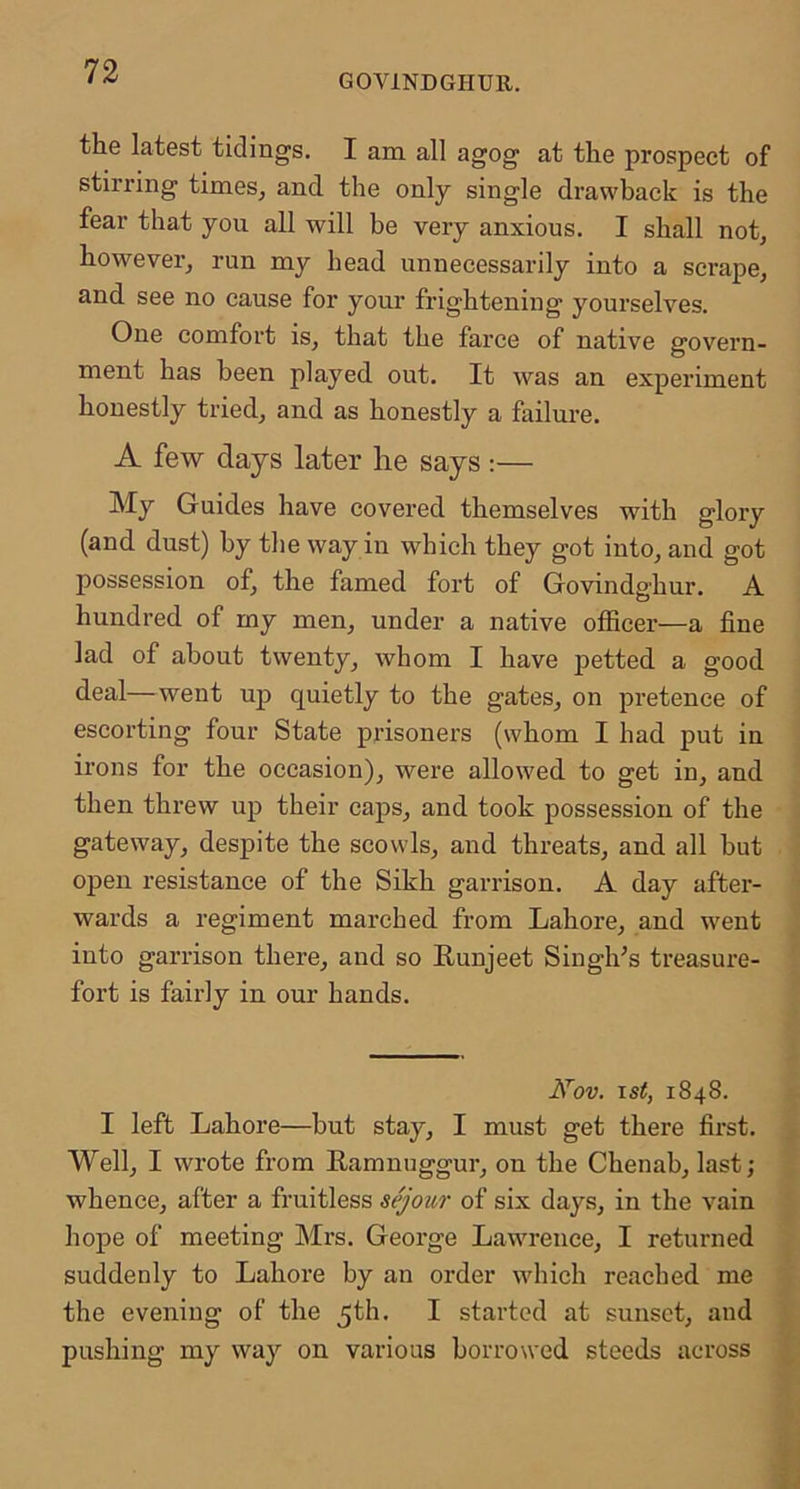 GOVINDGIIUR. the latest tidings. I am all agog at the prospect of stirring times, and the only single drawback is the fear that you all will be very anxious. I shall not, however, run my head unnecessarily into a scrape, and see no cause for your frightening yourselves. One comfort is, that the farce of native govern- ment has been played out. It was an experiment honestly tried, and as honestly a failure. A few days later he says :— My Guides have covered themselves with glory (and dust) by tlie way in which they got into, and got possession of, the famed fort of Govindghur. A hundred of my men, under a native officer—a fine lad of about twenty, whom I have petted a good deal—went up quietly to the gates, on pretence of escorting four State prisoners (whom I had put in irons for the occasion), were allowed to get in, and then threw up their caps, and took possession of the gateway, despite the scowls, and threats, and all but open resistance of the Sikh garrison. A day after- wards a regiment marched from Lahore, and went into garrison there, and so Eunjeet Singh’s treasure- fort is fairly in our hands. Nov. ist, 1848. I left Lahore—but stay, I must get there first. Well, I wrote from Eamnuggur, on the Chenab, last; whence, after a fruitless sejour of six days, in the vain hope of meeting Mrs. Geoi’ge Lawrence, I returned suddenly to Lahore by an order which reached me the evening of the 5th. I started at sunset, and pushing my way on various borrowed steeds across