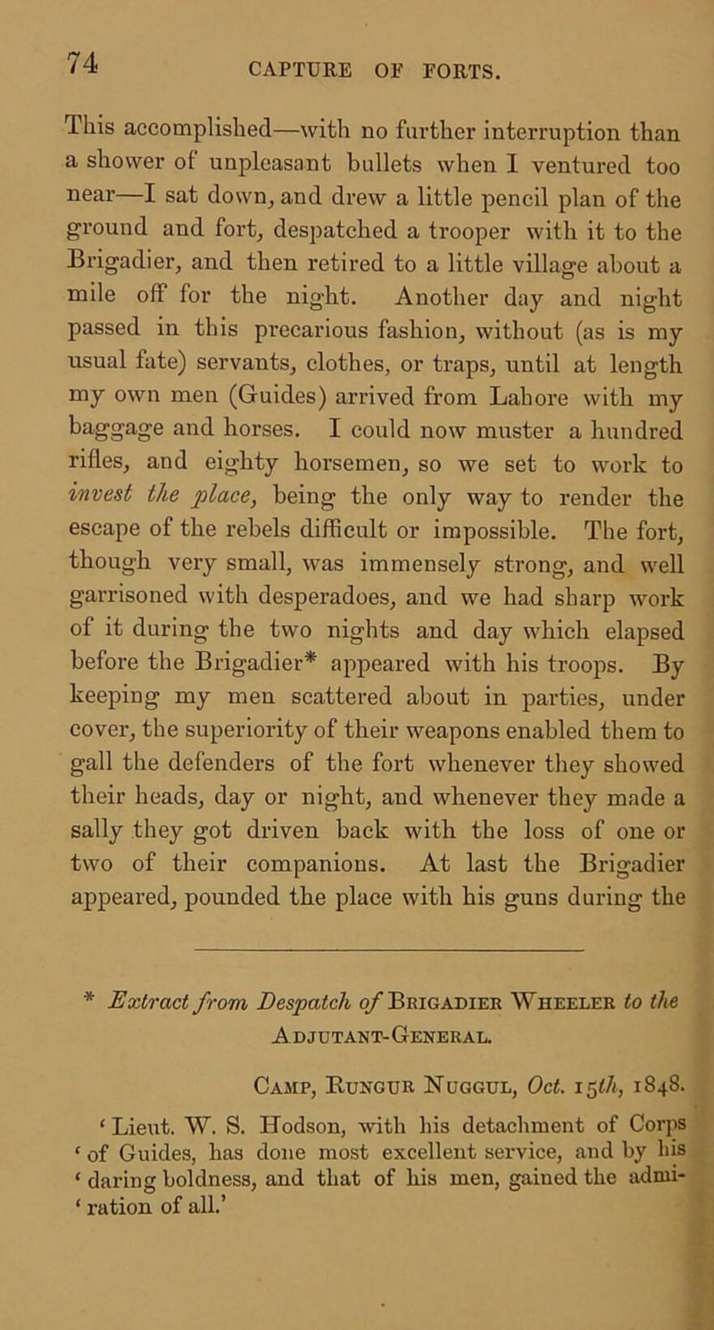 This accomplished—with no farther interruption than a shower of unpleasant bullets when 1 ventured too near—I sat down^ and drew a little pencil plan of the ground and fort^ despatched a trooper with it to the Brigadier, and then retired to a little village about a mile off for the night. Another day and night passed in this precarious fashion, without (as is my usual fate) servants, clothes, or traps, until at length my own men (Guides) arrived from Lahore with my baggage and horses. I could now muster a hundred rifles, and eighty horsemen, so we set to work to invest the place, being the only way to render the escape of the rebels difficult or impossible. The fort, though very small, was immensely strong, and weU garrisoned with desperadoes, and we had sharp work of it during the two nights and day which elapsed before the Brigadier* appeared with his troops. By keeping my men scattered about in parties, under cover, the superiority of their weapons enabled them to gall the defenders of the fort whenever they showed their heads, day or night, and whenever they made a sally they got driven back with the loss of one or two of their companions. At last the Brigadier appeared, pounded the place with his guns during the * Extract from Despatch q/Brigadier Wheeler to the Adjutant-General. Camp, Rungur Nuggul, Oct. i^th, 1848. ‘ Lieut. W. S. Hodson, with liis detachment of Corjis ‘ of Guides, has done most excellent service, and by his ‘ daring boldness, and that of his men, gained the admi- ‘ ration of all.’