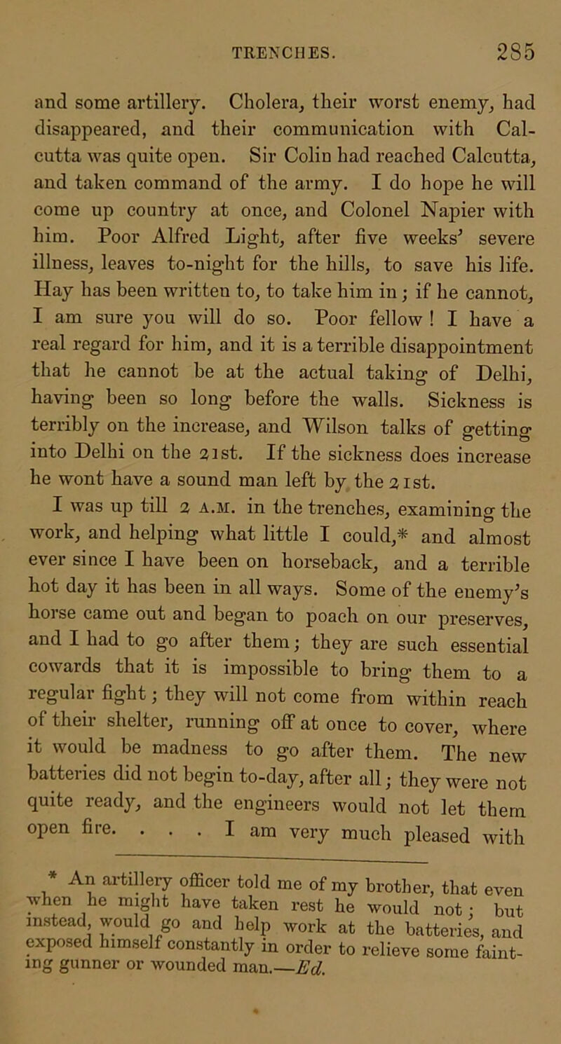 and some artillery. Choleraj their worst enemy^ had disappeared, and their communication with Cal- cutta was quite open. Sir Colin had reached Calcutta, and taken command of the army. I do hope he will come up country at once, and Colonel Napier with him. Poor Alfred Light, after five weeks^ severe illness, leaves to-night for the hills, to save his life. Hay has been written to, to take him in; if he cannot, I am sure you will do so. Poor fellow ! I have a real regard for him, and it is a terrible disappointment that he cannot he at the actual taking of Delhi, having been so long before the walls. Sickness is terribly on the increase, and Wilson talks of getting into Delhi on the aist. If the sickness does increase he wont have a sound man left by the 21st. I was up till 2 A.M. in the trenches, examining the work, and helping what little I could,* and almost ever since I have been on horseback, and a terrible hot day it has been in all ways. Some of the enemy’s hoi se came out and began to poach on our preserves and I had to go after them; they are such essential cowards that it is impossible to bring them to a regular fight; they will not come from within reach of their shelter, running off at once to cover, where it would be madness to go after them. The new batteries did not begin to-day, after all; they were not quite ready, and the engineers would not let them open fire. ... I am very much pleased with An ai-tillery officer told me of my brother, that even when he miglit have taken rest he would not : but instead, would go and help work at the batteries, and exposed himself constantly in order to relieve some faint- ing gunner or wounded man.—Ed.