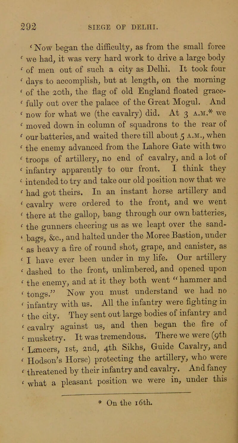 ^ Now began the difficulty^ as from the small force ‘ we had, it was very hard work to drive a large body ‘ of men out of such a city as Delhi. It took four ^ days to accomplish, but at length, on the morning ‘ of the aoth, the flag of old England floated grace- ‘ fully out over the palace of the Great Mogul. And ‘ now for what we (the cavalry) did. At 3 a.m.* we ‘ moved down in column of squadrons to the rear of ^ our batteries, and waited there till about 5 a.m., when ‘ the enemy advanced from the Lahore Gate with two ‘ troops of artillery, no end of cavalry, and a lot of ' infantry apparently to our front. I think they ^ intended to try and take our old position now that we ^ had got theirs. In an instant horse artillery and ‘ cavalry were ordered to the front, and we went ^ there at the gallop, bang through our own batteries, ‘ the gunners cheering us as we leapt over the sand- ‘ bags, &c., and halted under the Moree Bastion, under ‘ as heavy a fire of round shot, grape, and canister, as ^ I have ever been under in my life. Our artillery ‘ dashed to the front, unlimbered, and opened upon f the enemy, and at it they both went  hammer and f ton 0’S.” Now you must understand we had no ^ infantry with us. All the infantry were fighting in ^ the city. They sent out large bodies of infantry and ‘ cavalry against us, and then began the fire of ‘ musketry. It was tremendous. There we were (9th  Lancers, ist, and, 4th Sikhs, Guide Cavalry, and ‘ Hodson’s Horse) protecting the artillery, who were c threatened by their infantry and cavalry. And fancy ‘ what a pleasant position we were in, under this * On the 16th.