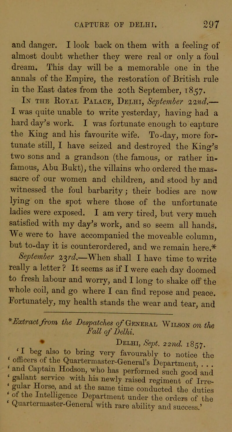 and danger. I look back on them with a feeling of almost doubt whether they were real or only a foul dream. This day will be a memorable one in the annals of the Empire^ the restoration of British rule in the East dates from the 20th September, 1857. In the Royal Palace, Delhi, September 22nd.— I was quite unable to write yesterday, having had a hard day^s work. I was fortunate enough to capture the King and his favourite wife. To-day, more for- tunate still, I have seized and destroyed the King^s two sons and a grandson (the famous, or rather in- famous, Abu Bukt), the villains who ordered the mas- sacre of our women and children, and stood by and witnessed the foul barbarity; their bodies are now lying on the spot where those of the unfortunate ladies were exposed. I am very tired, but very much satisfied with my day^s work, and so seem all hands. We were to have accompanied the moveable column, but to-day it is counterordered, and we remain here,* * September 2’^rd.—When shall I have time to write really a letter ? It seems as if I were each day doomed to fresh labour and worry, and I long to shake off the whole coil, and go where I can find repose and peace. Portunately, my health stands the wear and tear, and * Extract from the Despatches 0/General Wilson on the Fall of Delhi. • Delhi, Sept. 22nd. 1857. ‘I beg also to bring very favourably to notice the o&cers of the Quartermaster-General’s Department ‘ and Captain Hodson, who has performed such good and ‘ gallant service with his newly raised regiment of Irre- ‘ gnlar Horse, and at the same time conducted the duties of the Intelligence Department under the orders of the Quartermaster-General with rare ability and success.’