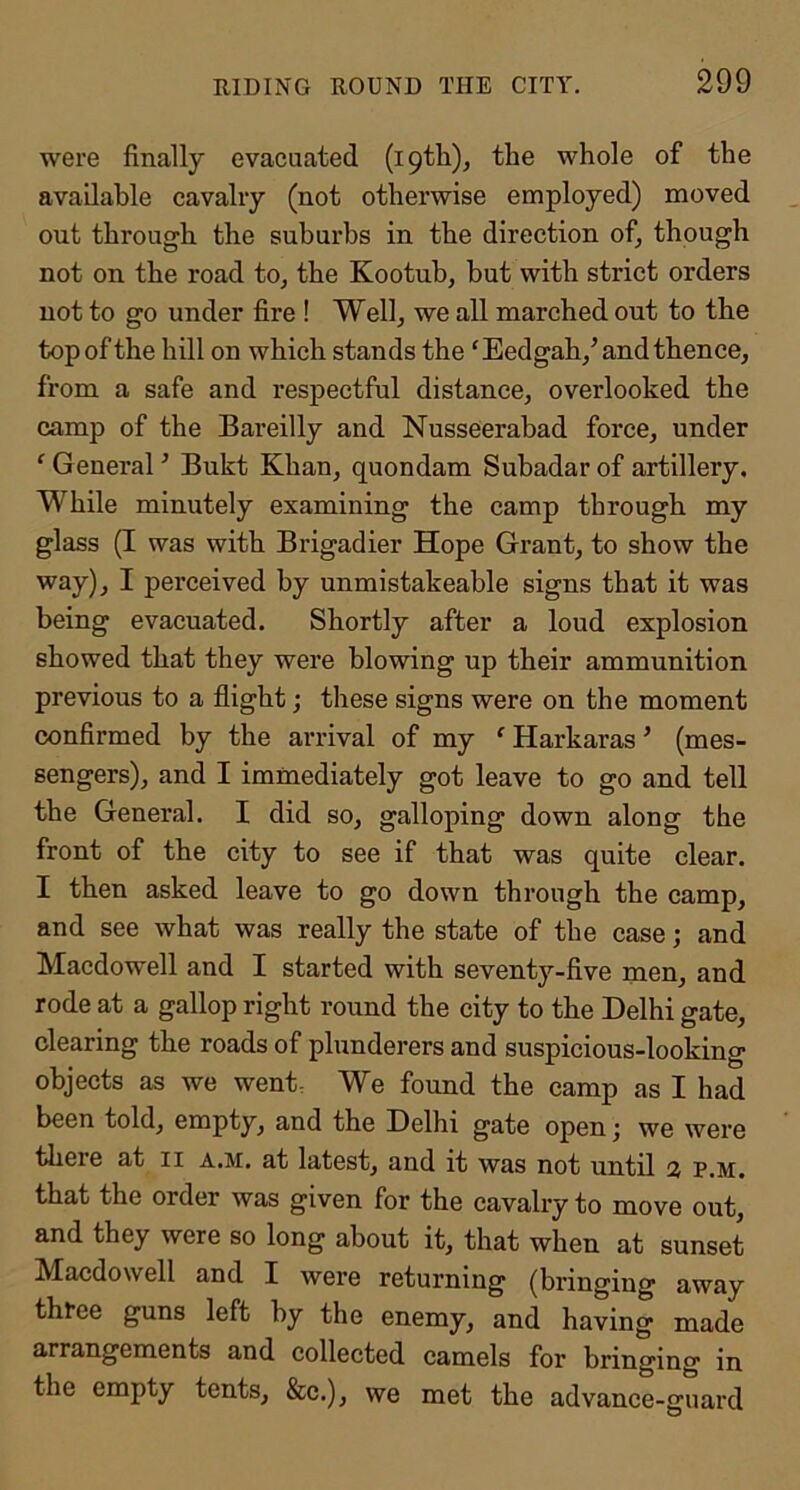 were finally evacuated (i9tli), the whole of the available cavalry (not otherwise employed) moved out through the suburbs in the direction of, though not on the road to, the Kootuh, hut with strict orders not to go under fire ! Well, we all marched out to the top of the hill on which stands the ‘Eedgah,^ and thence, from a safe and respectful distance, overlooked the camp of the Bareilly and Nusseerabad force, under ‘ General ’ Bukt Khan, quondam Suhadar of artillery. While minutely examining the camp through my glass (I was with Brigadier Hope Grant, to show the way), I perceived by unmistakeable signs that it was being evacuated. Shortly after a loud explosion showed that they were blowing up their ammunition previous to a flight; these signs were on the moment confirmed by the andval of my ‘ Harkaras ’ (mes- sengers), and I immediately got leave to go and tell the General. I did so, galloping down along the front of the city to see if that was quite clear. I then asked leave to go down through the camp, and see what was really the state of the case; and Macdowell and I started with seventy-five men, and rode at a gallop right round the city to the Delhi gate, clearing the roads of plunderers and suspicious-looking objects as we went. We found the camp as I had been told, empty, and the Delhi gate open j we were there at ii a.m. at latest, and it was not until 2, p.m. that the order was given for the cavalry to move out, and they were so long about it, that when at sunset Macdowell and I were returning (bringing away three guns left by the enemy, and having made arrangements and collected camels for bringing in the empty tents, &c.), we met the advance-guard