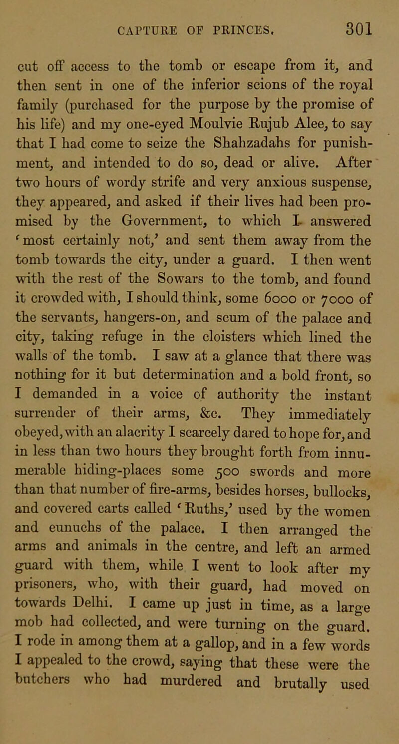 cut off access to the tomb or escape from it, and then sent in one of the inferior scions of the royal family (purchased for the purpose by the promise of his life) and my one-eyed Moulvie Eujub Alee, to say that I had come to seize the Shahzadahs for punish- ment, and intended to do so, dead or alive. After two hours of wordy strife and very anxious suspense, they appeared, and asked if their lives had been pro- mised by the Government, to which I- answered ^ most certainly not,’ and sent them away from the tomb towards the city, under a guard. I then went with the rest of the Sowars to the tomb, and found it crowded with, I should think, some 6000 or 7000 of the servants, hangers-on, and scum of the palace and city, taking refuge in the cloisters which lined the walls of the tomb. I saw at a glance that there was nothing for it but determination and a bold front, so I demanded in a voice of authority the instant surrender of their arms, &c. They immediately obeyed, with an alacrity I scarcely dared to hope for, and in less than two hours they brought forth from innu- merable hiding-places some 500 swords and more than that number of fire-arms, besides horses, bullocks, and covered carts called ^ Ruths,’ used by the women and eunuchs of the palace. I then arranged the arms and animals in the centre, and left an armed guard with them, while I went to look after my prisoners, who, with their guard, had moved on towards Delhi. I came up just in time, as a large mob had collected, and were turning on the guard. I rode in among them at a gallop, and in a few words I appealed to the crowd, saying that these were the butchers who had murdered and brutally used